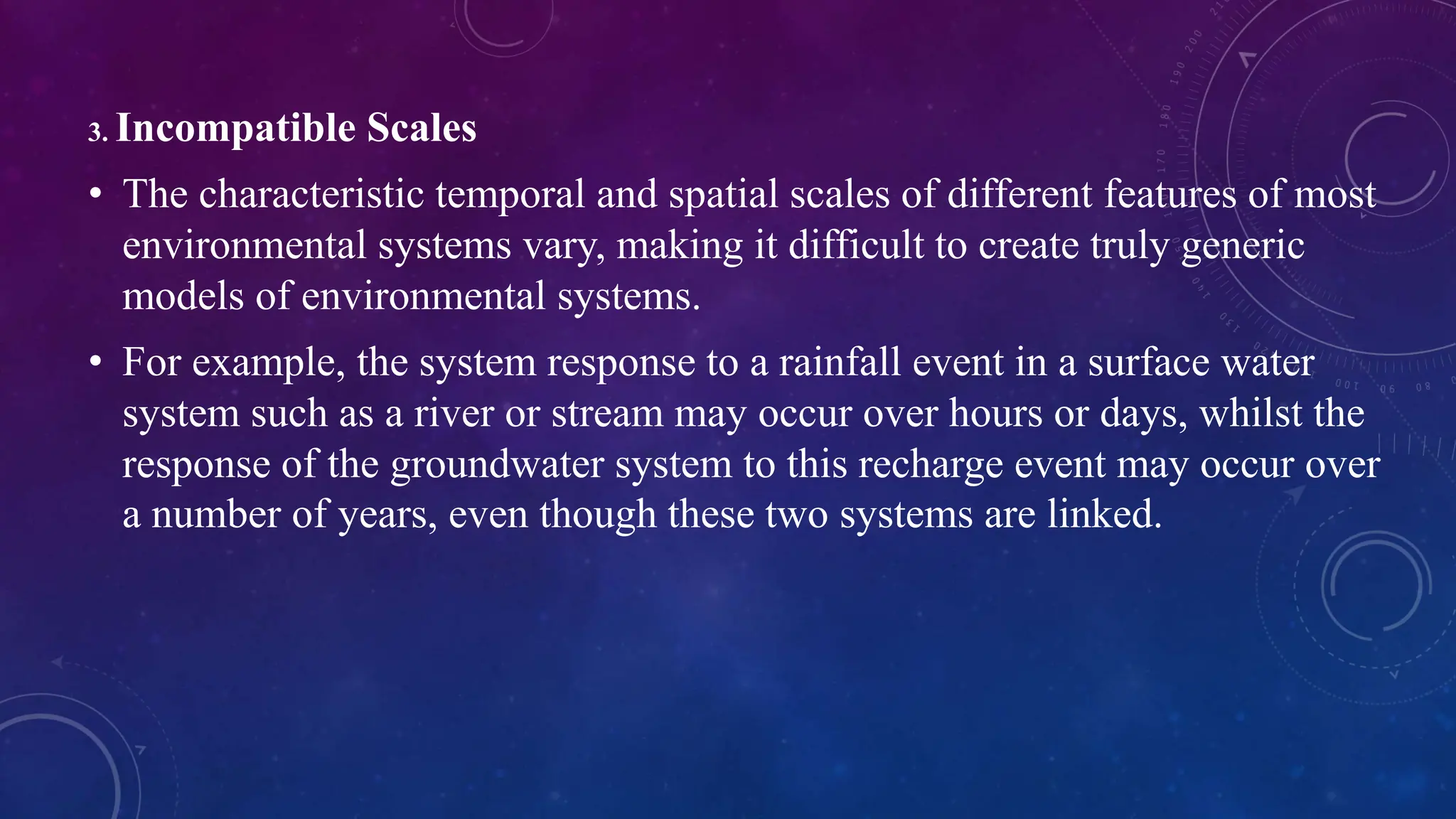 3. Incompatible Scales
• The characteristic temporal and spatial scales of different features of most
environmental systems vary, making it difficult to create truly generic
models of environmental systems.
• For example, the system response to a rainfall event in a surface water
system such as a river or stream may occur over hours or days, whilst the
response of the groundwater system to this recharge event may occur over
a number of years, even though these two systems are linked.
 