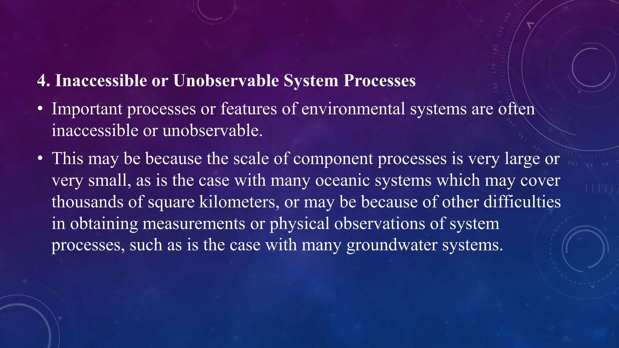 4. Inaccessible or Unobservable System Processes
• Important processes or features of environmental systems are often
inaccessible or unobservable.
• This may be because the scale of component processes is very large or
very small, as is the case with many oceanic systems which may cover
thousands of square kilometers, or may be because of other difficulties
in obtaining measurements or physical observations of system
processes, such as is the case with many groundwater systems.
 