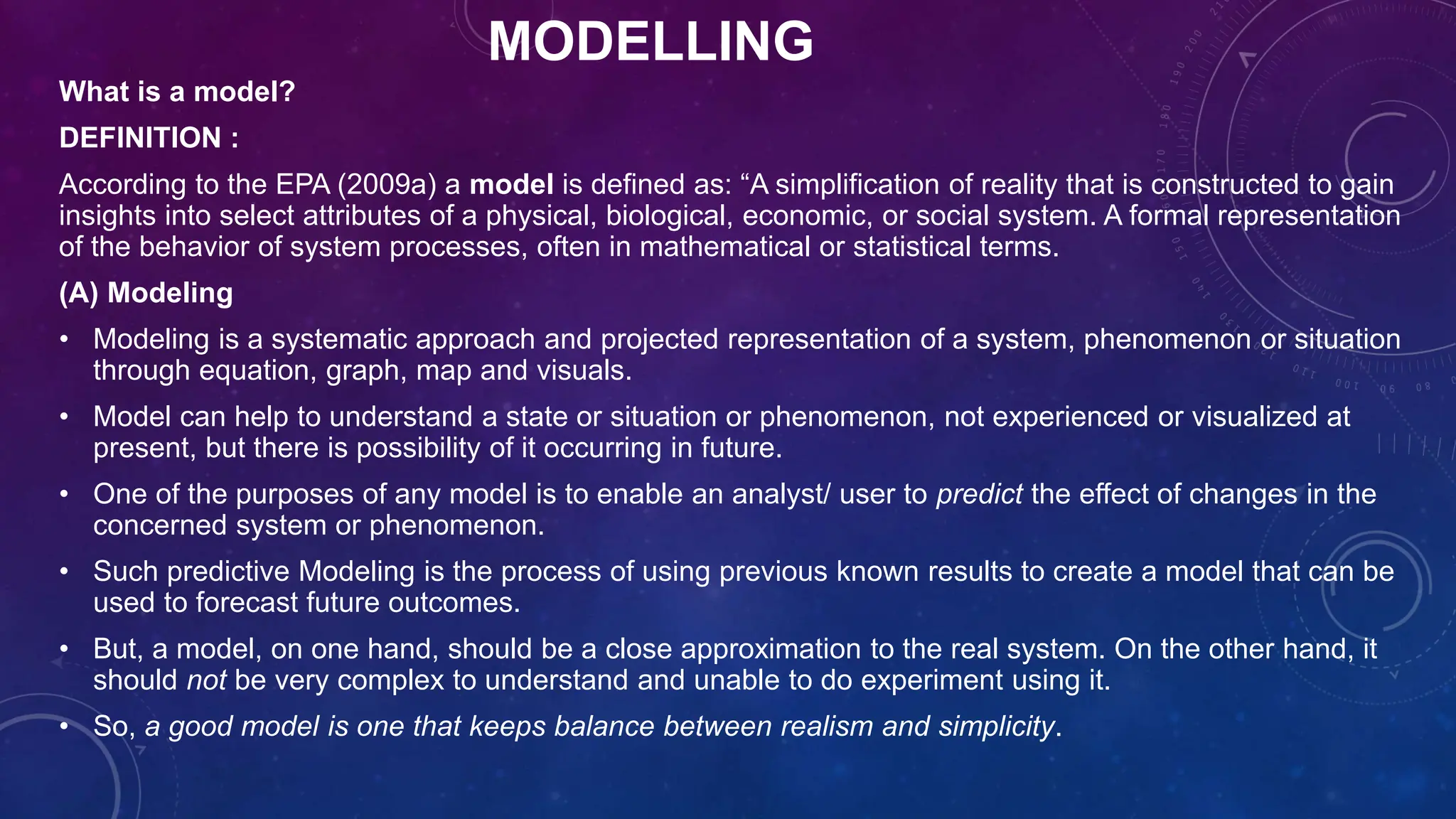 MODELLING
What is a model?
DEFINITION :
According to the EPA (2009a) a model is defined as: “A simplification of reality that is constructed to gain
insights into select attributes of a physical, biological, economic, or social system. A formal representation
of the behavior of system processes, often in mathematical or statistical terms.
(A) Modeling
• Modeling is a systematic approach and projected representation of a system, phenomenon or situation
through equation, graph, map and visuals.
• Model can help to understand a state or situation or phenomenon, not experienced or visualized at
present, but there is possibility of it occurring in future.
• One of the purposes of any model is to enable an analyst/ user to predict the effect of changes in the
concerned system or phenomenon.
• Such predictive Modeling is the process of using previous known results to create a model that can be
used to forecast future outcomes.
• But, a model, on one hand, should be a close approximation to the real system. On the other hand, it
should not be very complex to understand and unable to do experiment using it.
• So, a good model is one that keeps balance between realism and simplicity.
 