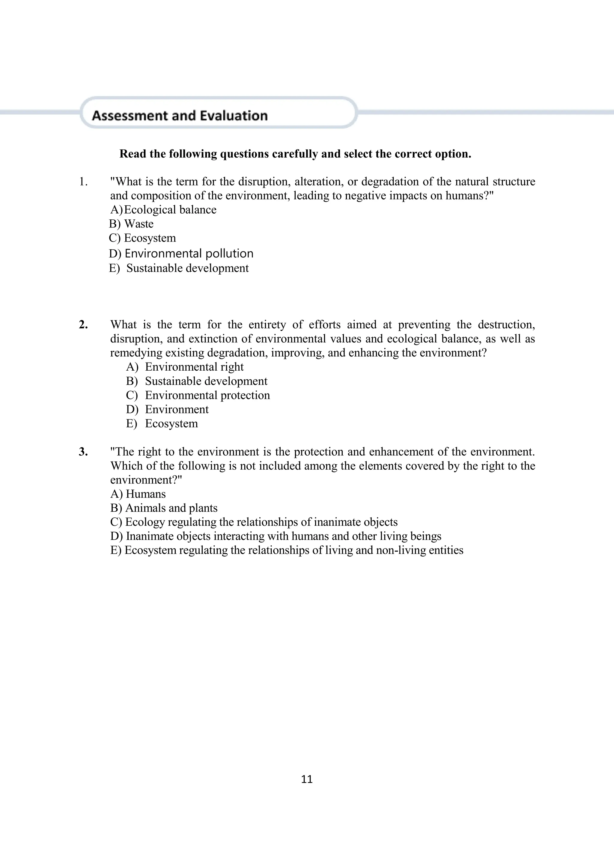 11
Read the following questions carefully and select the correct option.
1. "What is the term for the disruption, alteration, or degradation of the natural structure
and composition of the environment, leading to negative impacts on humans?"
A)Ecological balance
B) Waste
C) Ecosystem
D) Environmental pollution
E) Sustainable development
2. What is the term for the entirety of efforts aimed at preventing the destruction,
disruption, and extinction of environmental values and ecological balance, as well as
remedying existing degradation, improving, and enhancing the environment?
A) Environmental right
B) Sustainable development
C) Environmental protection
D) Environment
E) Ecosystem
3. "The right to the environment is the protection and enhancement of the environment.
Which of the following is not included among the elements covered by the right to the
environment?"
A) Humans
B) Animals and plants
C) Ecology regulating the relationships of inanimate objects
D) Inanimate objects interacting with humans and other living beings
E) Ecosystem regulating the relationships of living and non-living entities
 