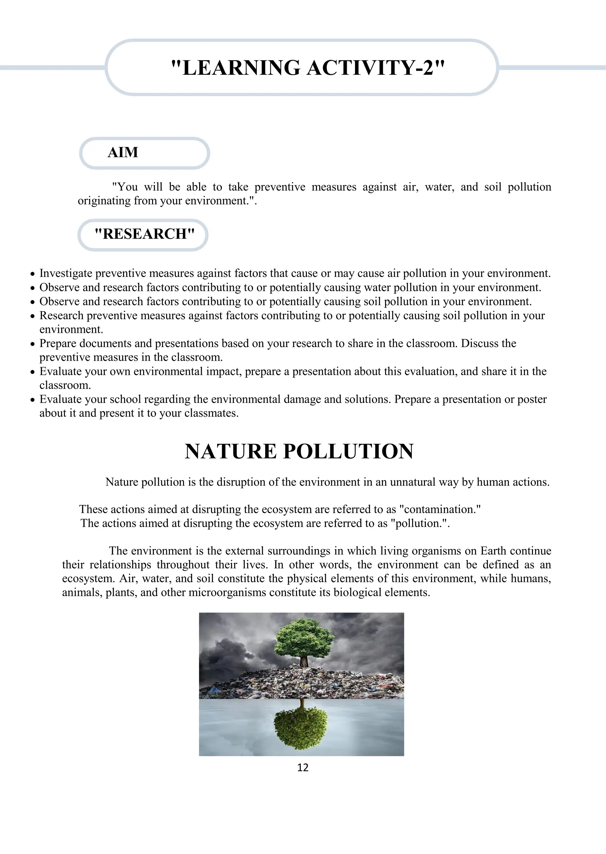 12
"RESEARCH"
"You will be able to take preventive measures against air, water, and soil pollution
originating from your environment.".
 Investigate preventive measures against factors that cause or may cause air pollution in your environment.
 Observe and research factors contributing to or potentially causing water pollution in your environment.
 Observe and research factors contributing to or potentially causing soil pollution in your environment.
 Research preventive measures against factors contributing to or potentially causing soil pollution in your
environment.
 Prepare documents and presentations based on your research to share in the classroom. Discuss the
preventive measures in the classroom.
 Evaluate your own environmental impact, prepare a presentation about this evaluation, and share it in the
classroom.
 Evaluate your school regarding the environmental damage and solutions. Prepare a presentation or poster
about it and present it to your classmates.
NATURE POLLUTION
Nature pollution is the disruption of the environment in an unnatural way by human actions.
These actions aimed at disrupting the ecosystem are referred to as "contamination."
The actions aimed at disrupting the ecosystem are referred to as "pollution.".
The environment is the external surroundings in which living organisms on Earth continue
their relationships throughout their lives. In other words, the environment can be defined as an
ecosystem. Air, water, and soil constitute the physical elements of this environment, while humans,
animals, plants, and other microorganisms constitute its biological elements.
AIM
"LEARNING ACTIVITY-2"
 