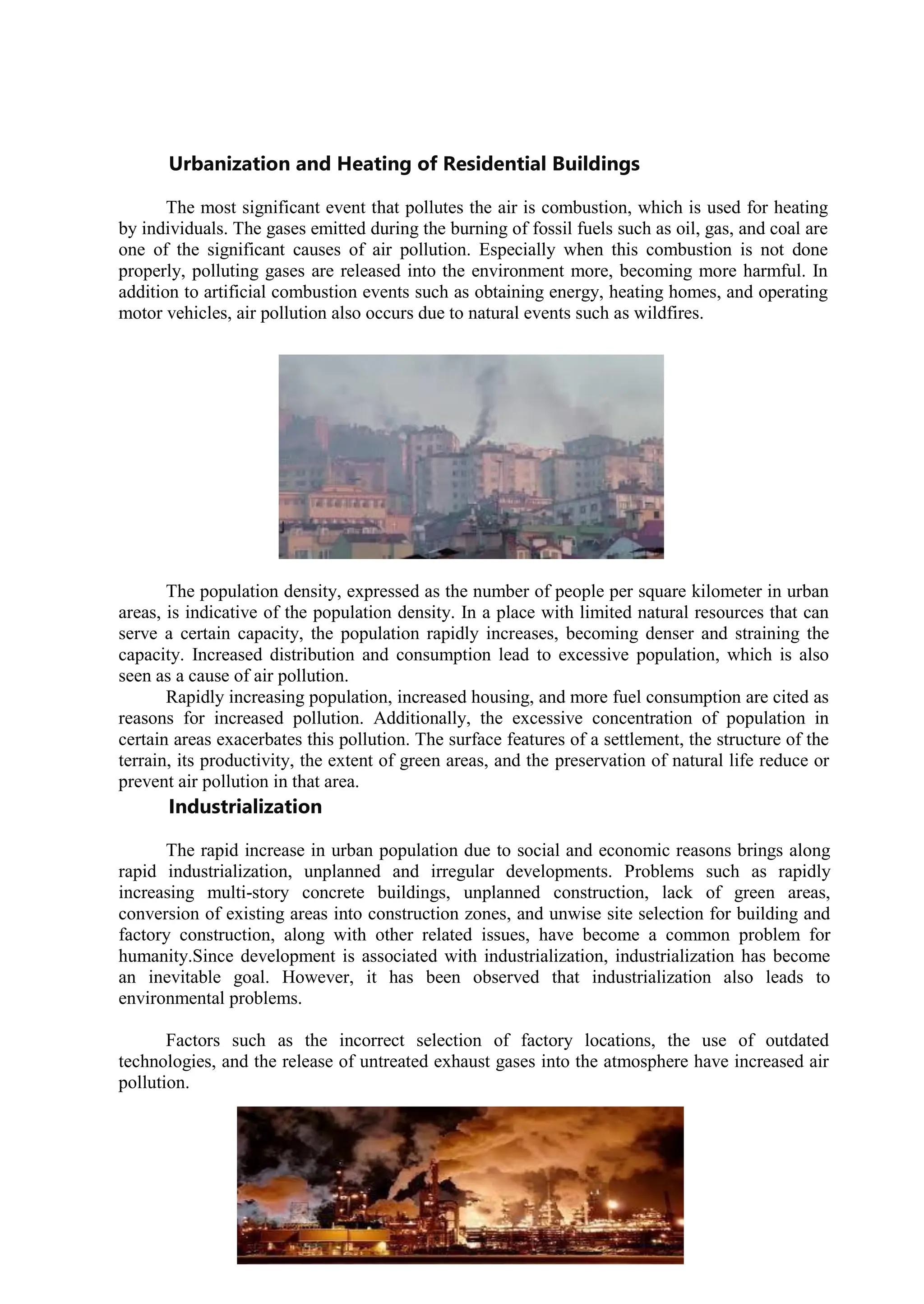 14
Urbanization and Heating of Residential Buildings
The most significant event that pollutes the air is combustion, which is used for heating
by individuals. The gases emitted during the burning of fossil fuels such as oil, gas, and coal are
one of the significant causes of air pollution. Especially when this combustion is not done
properly, polluting gases are released into the environment more, becoming more harmful. In
addition to artificial combustion events such as obtaining energy, heating homes, and operating
motor vehicles, air pollution also occurs due to natural events such as wildfires.
The population density, expressed as the number of people per square kilometer in urban
areas, is indicative of the population density. In a place with limited natural resources that can
serve a certain capacity, the population rapidly increases, becoming denser and straining the
capacity. Increased distribution and consumption lead to excessive population, which is also
seen as a cause of air pollution.
Rapidly increasing population, increased housing, and more fuel consumption are cited as
reasons for increased pollution. Additionally, the excessive concentration of population in
certain areas exacerbates this pollution. The surface features of a settlement, the structure of the
terrain, its productivity, the extent of green areas, and the preservation of natural life reduce or
prevent air pollution in that area.
Industrialization
The rapid increase in urban population due to social and economic reasons brings along
rapid industrialization, unplanned and irregular developments. Problems such as rapidly
increasing multi-story concrete buildings, unplanned construction, lack of green areas,
conversion of existing areas into construction zones, and unwise site selection for building and
factory construction, along with other related issues, have become a common problem for
humanity.Since development is associated with industrialization, industrialization has become
an inevitable goal. However, it has been observed that industrialization also leads to
environmental problems.
Factors such as the incorrect selection of factory locations, the use of outdated
technologies, and the release of untreated exhaust gases into the atmosphere have increased air
pollution.
 