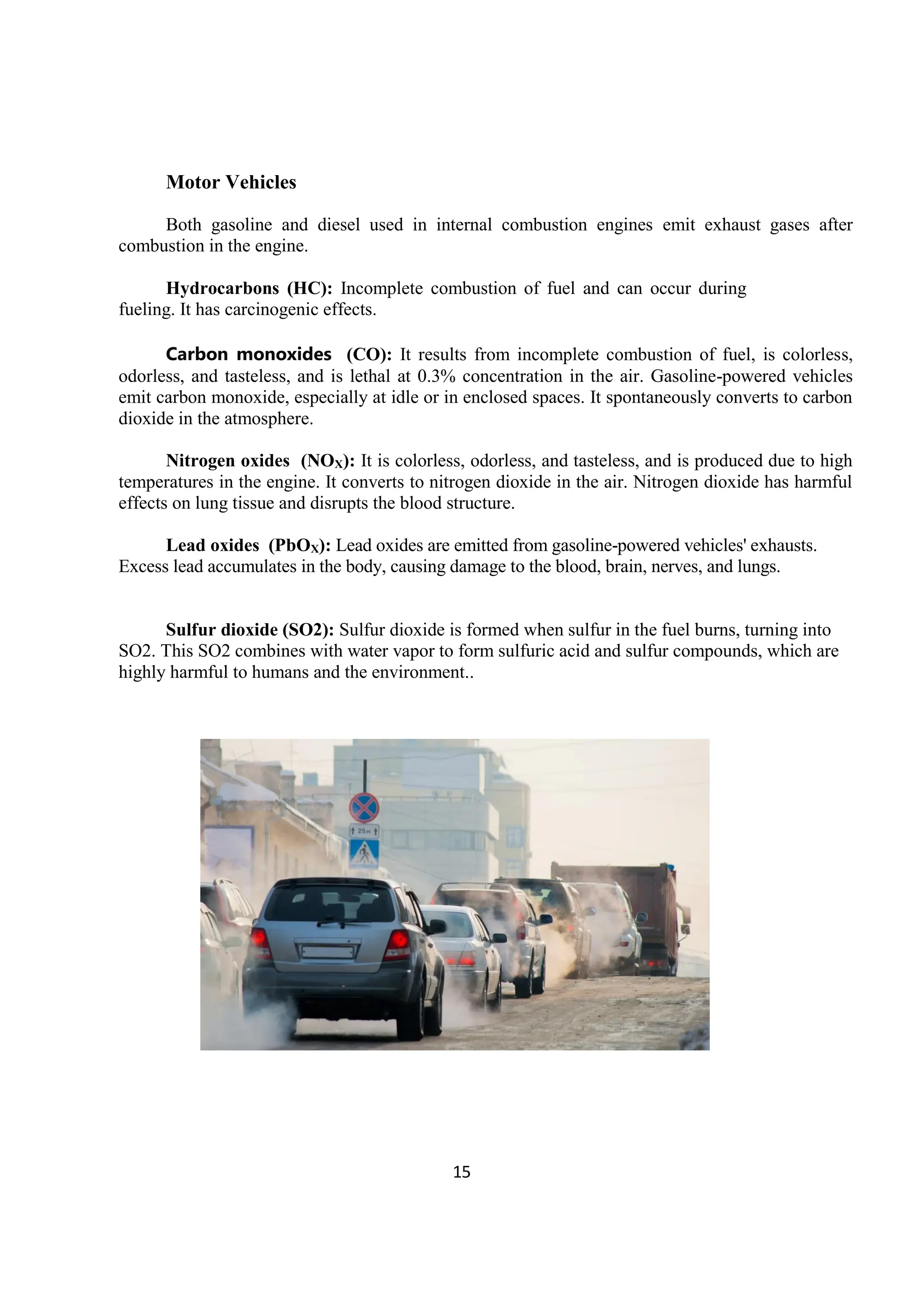 15
Motor Vehicles
Both gasoline and diesel used in internal combustion engines emit exhaust gases after
combustion in the engine.
Hydrocarbons (HC): Incomplete combustion of fuel and can occur during
fueling. It has carcinogenic effects.
Carbon monoxides (CO): It results from incomplete combustion of fuel, is colorless,
odorless, and tasteless, and is lethal at 0.3% concentration in the air. Gasoline-powered vehicles
emit carbon monoxide, especially at idle or in enclosed spaces. It spontaneously converts to carbon
dioxide in the atmosphere.
Nitrogen oxides (NOX): It is colorless, odorless, and tasteless, and is produced due to high
temperatures in the engine. It converts to nitrogen dioxide in the air. Nitrogen dioxide has harmful
effects on lung tissue and disrupts the blood structure.
Lead oxides (PbOX): Lead oxides are emitted from gasoline-powered vehicles' exhausts.
Excess lead accumulates in the body, causing damage to the blood, brain, nerves, and lungs.
Sulfur dioxide (SO2): Sulfur dioxide is formed when sulfur in the fuel burns, turning into
SO2. This SO2 combines with water vapor to form sulfuric acid and sulfur compounds, which are
highly harmful to humans and the environment..
 