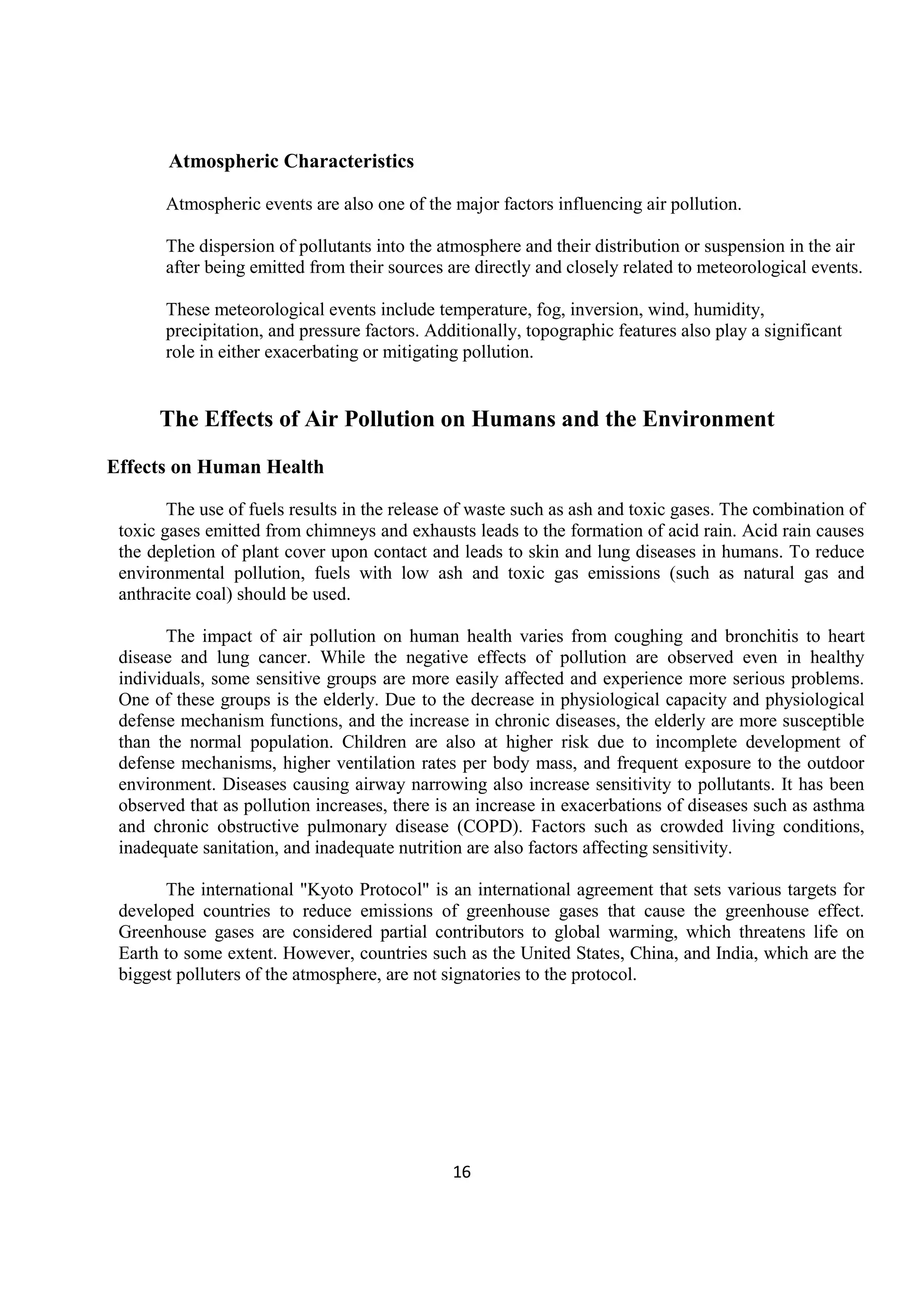 16
Atmospheric Characteristics
Atmospheric events are also one of the major factors influencing air pollution.
The dispersion of pollutants into the atmosphere and their distribution or suspension in the air
after being emitted from their sources are directly and closely related to meteorological events.
These meteorological events include temperature, fog, inversion, wind, humidity,
precipitation, and pressure factors. Additionally, topographic features also play a significant
role in either exacerbating or mitigating pollution.
The Effects of Air Pollution on Humans and the Environment
Effects on Human Health
The use of fuels results in the release of waste such as ash and toxic gases. The combination of
toxic gases emitted from chimneys and exhausts leads to the formation of acid rain. Acid rain causes
the depletion of plant cover upon contact and leads to skin and lung diseases in humans. To reduce
environmental pollution, fuels with low ash and toxic gas emissions (such as natural gas and
anthracite coal) should be used.
The impact of air pollution on human health varies from coughing and bronchitis to heart
disease and lung cancer. While the negative effects of pollution are observed even in healthy
individuals, some sensitive groups are more easily affected and experience more serious problems.
One of these groups is the elderly. Due to the decrease in physiological capacity and physiological
defense mechanism functions, and the increase in chronic diseases, the elderly are more susceptible
than the normal population. Children are also at higher risk due to incomplete development of
defense mechanisms, higher ventilation rates per body mass, and frequent exposure to the outdoor
environment. Diseases causing airway narrowing also increase sensitivity to pollutants. It has been
observed that as pollution increases, there is an increase in exacerbations of diseases such as asthma
and chronic obstructive pulmonary disease (COPD). Factors such as crowded living conditions,
inadequate sanitation, and inadequate nutrition are also factors affecting sensitivity.
The international "Kyoto Protocol" is an international agreement that sets various targets for
developed countries to reduce emissions of greenhouse gases that cause the greenhouse effect.
Greenhouse gases are considered partial contributors to global warming, which threatens life on
Earth to some extent. However, countries such as the United States, China, and India, which are the
biggest polluters of the atmosphere, are not signatories to the protocol.
 