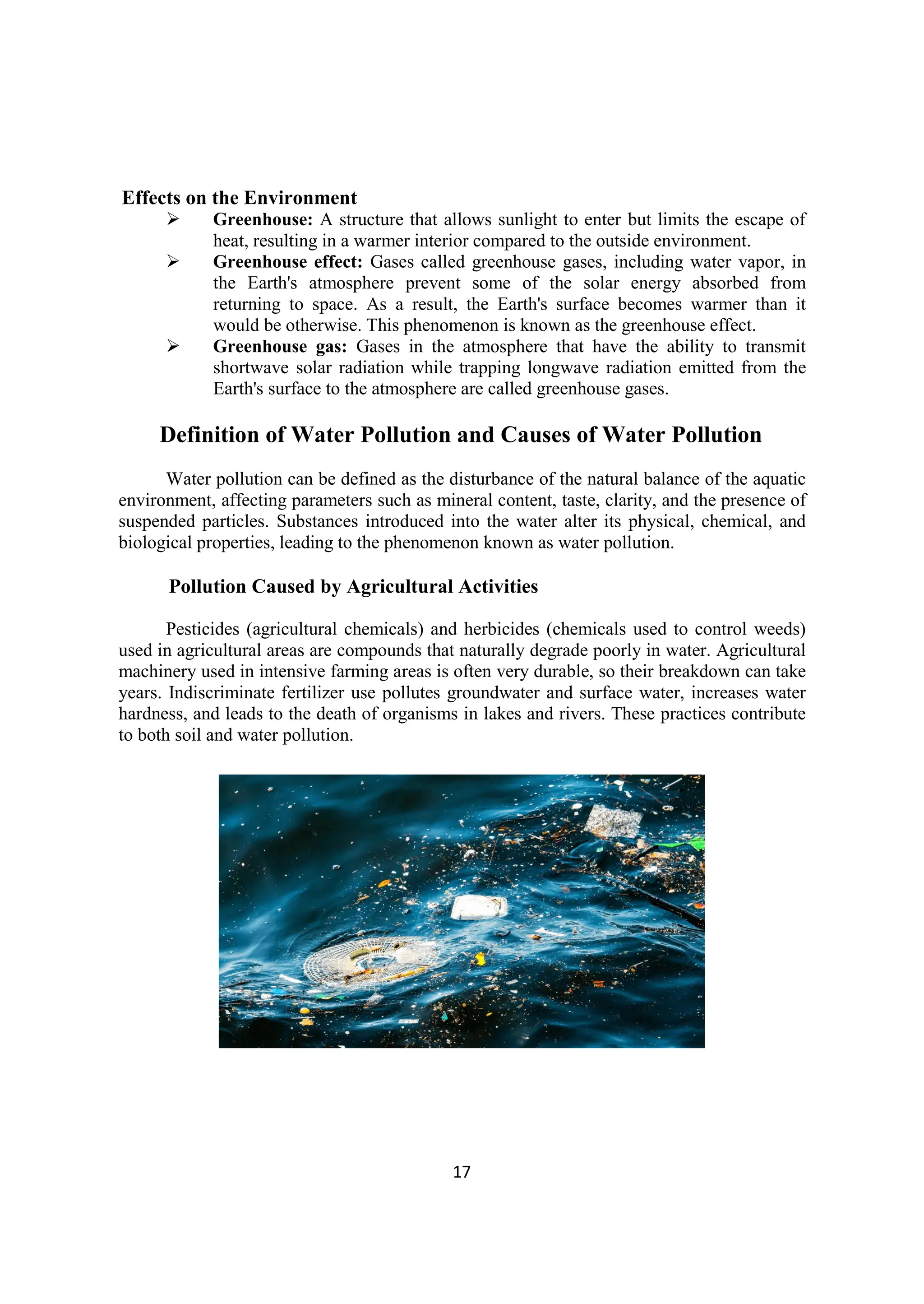 17
Effects on the Environment
 Greenhouse: A structure that allows sunlight to enter but limits the escape of
heat, resulting in a warmer interior compared to the outside environment.
 Greenhouse effect: Gases called greenhouse gases, including water vapor, in
the Earth's atmosphere prevent some of the solar energy absorbed from
returning to space. As a result, the Earth's surface becomes warmer than it
would be otherwise. This phenomenon is known as the greenhouse effect.
 Greenhouse gas: Gases in the atmosphere that have the ability to transmit
shortwave solar radiation while trapping longwave radiation emitted from the
Earth's surface to the atmosphere are called greenhouse gases.
Definition of Water Pollution and Causes of Water Pollution
Water pollution can be defined as the disturbance of the natural balance of the aquatic
environment, affecting parameters such as mineral content, taste, clarity, and the presence of
suspended particles. Substances introduced into the water alter its physical, chemical, and
biological properties, leading to the phenomenon known as water pollution.
Pollution Caused by Agricultural Activities
Pesticides (agricultural chemicals) and herbicides (chemicals used to control weeds)
used in agricultural areas are compounds that naturally degrade poorly in water. Agricultural
machinery used in intensive farming areas is often very durable, so their breakdown can take
years. Indiscriminate fertilizer use pollutes groundwater and surface water, increases water
hardness, and leads to the death of organisms in lakes and rivers. These practices contribute
to both soil and water pollution.
 