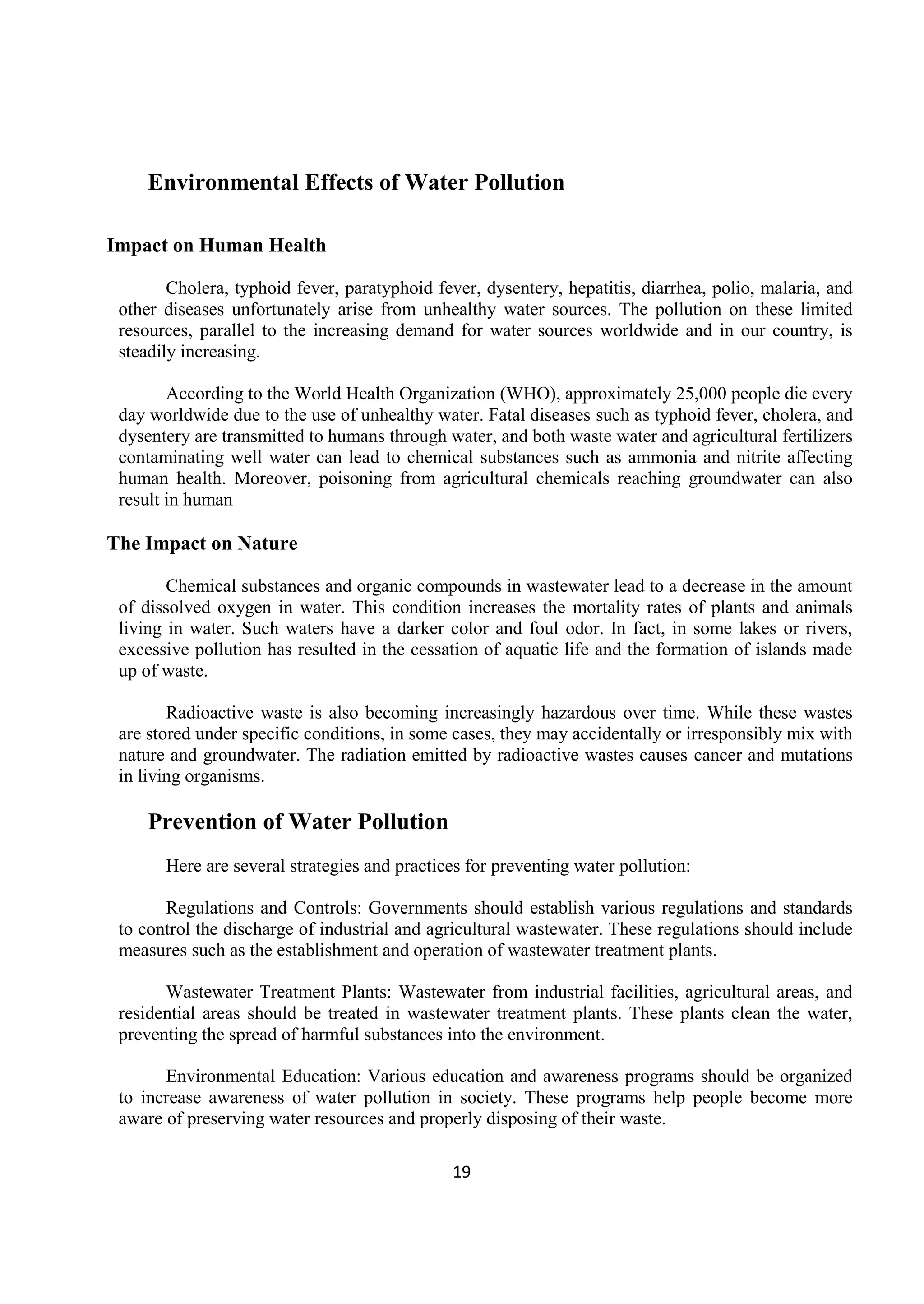 19
Environmental Effects of Water Pollution
Impact on Human Health
Cholera, typhoid fever, paratyphoid fever, dysentery, hepatitis, diarrhea, polio, malaria, and
other diseases unfortunately arise from unhealthy water sources. The pollution on these limited
resources, parallel to the increasing demand for water sources worldwide and in our country, is
steadily increasing.
According to the World Health Organization (WHO), approximately 25,000 people die every
day worldwide due to the use of unhealthy water. Fatal diseases such as typhoid fever, cholera, and
dysentery are transmitted to humans through water, and both waste water and agricultural fertilizers
contaminating well water can lead to chemical substances such as ammonia and nitrite affecting
human health. Moreover, poisoning from agricultural chemicals reaching groundwater can also
result in human
The Impact on Nature
Chemical substances and organic compounds in wastewater lead to a decrease in the amount
of dissolved oxygen in water. This condition increases the mortality rates of plants and animals
living in water. Such waters have a darker color and foul odor. In fact, in some lakes or rivers,
excessive pollution has resulted in the cessation of aquatic life and the formation of islands made
up of waste.
Radioactive waste is also becoming increasingly hazardous over time. While these wastes
are stored under specific conditions, in some cases, they may accidentally or irresponsibly mix with
nature and groundwater. The radiation emitted by radioactive wastes causes cancer and mutations
in living organisms.
Prevention of Water Pollution
Here are several strategies and practices for preventing water pollution:
Regulations and Controls: Governments should establish various regulations and standards
to control the discharge of industrial and agricultural wastewater. These regulations should include
measures such as the establishment and operation of wastewater treatment plants.
Wastewater Treatment Plants: Wastewater from industrial facilities, agricultural areas, and
residential areas should be treated in wastewater treatment plants. These plants clean the water,
preventing the spread of harmful substances into the environment.
Environmental Education: Various education and awareness programs should be organized
to increase awareness of water pollution in society. These programs help people become more
aware of preserving water resources and properly disposing of their waste.
 