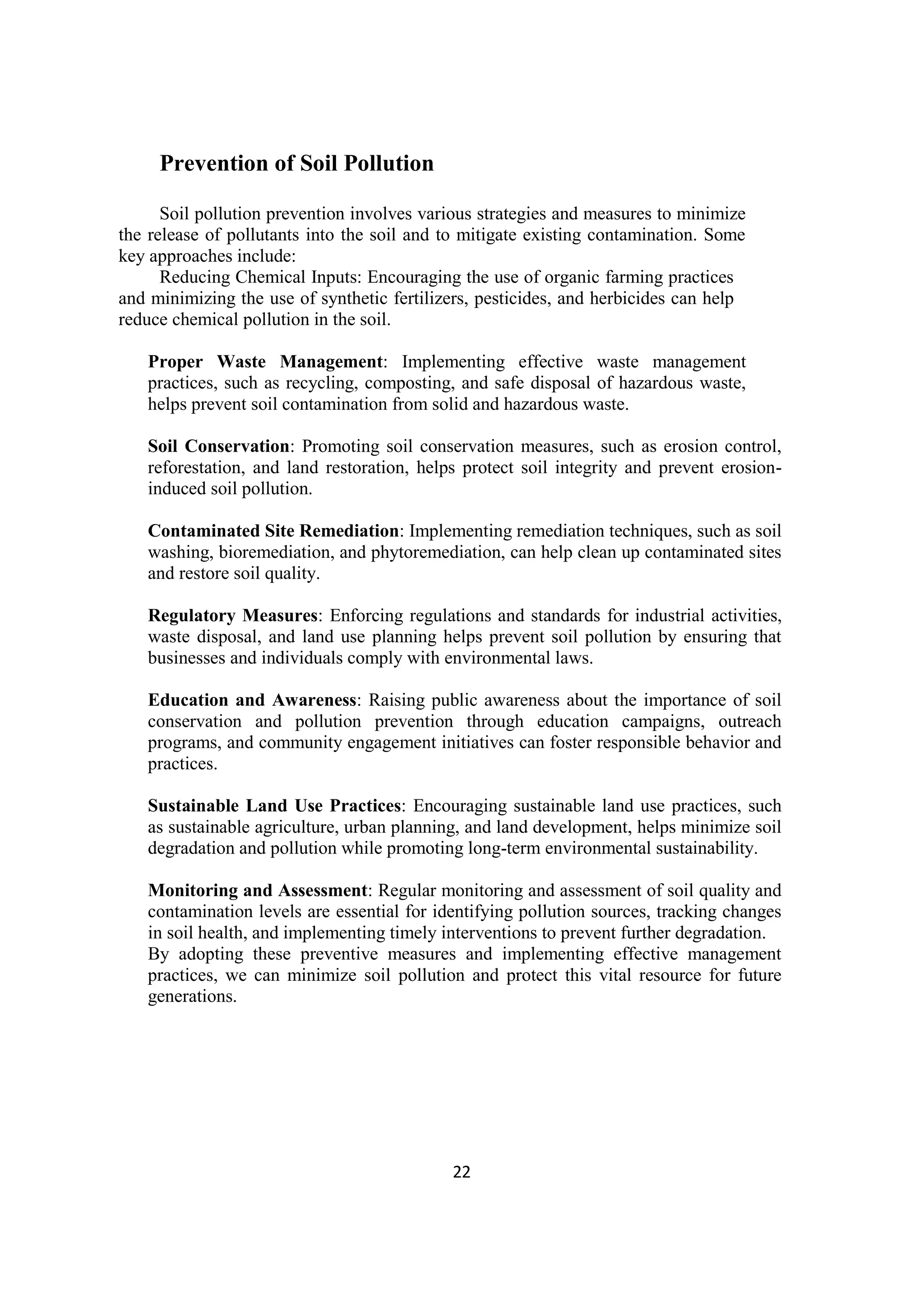 22
Prevention of Soil Pollution
Soil pollution prevention involves various strategies and measures to minimize
the release of pollutants into the soil and to mitigate existing contamination. Some
key approaches include:
Reducing Chemical Inputs: Encouraging the use of organic farming practices
and minimizing the use of synthetic fertilizers, pesticides, and herbicides can help
reduce chemical pollution in the soil.
Proper Waste Management: Implementing effective waste management
practices, such as recycling, composting, and safe disposal of hazardous waste,
helps prevent soil contamination from solid and hazardous waste.
Soil Conservation: Promoting soil conservation measures, such as erosion control,
reforestation, and land restoration, helps protect soil integrity and prevent erosion-
induced soil pollution.
Contaminated Site Remediation: Implementing remediation techniques, such as soil
washing, bioremediation, and phytoremediation, can help clean up contaminated sites
and restore soil quality.
Regulatory Measures: Enforcing regulations and standards for industrial activities,
waste disposal, and land use planning helps prevent soil pollution by ensuring that
businesses and individuals comply with environmental laws.
Education and Awareness: Raising public awareness about the importance of soil
conservation and pollution prevention through education campaigns, outreach
programs, and community engagement initiatives can foster responsible behavior and
practices.
Sustainable Land Use Practices: Encouraging sustainable land use practices, such
as sustainable agriculture, urban planning, and land development, helps minimize soil
degradation and pollution while promoting long-term environmental sustainability.
Monitoring and Assessment: Regular monitoring and assessment of soil quality and
contamination levels are essential for identifying pollution sources, tracking changes
in soil health, and implementing timely interventions to prevent further degradation.
By adopting these preventive measures and implementing effective management
practices, we can minimize soil pollution and protect this vital resource for future
generations.
 