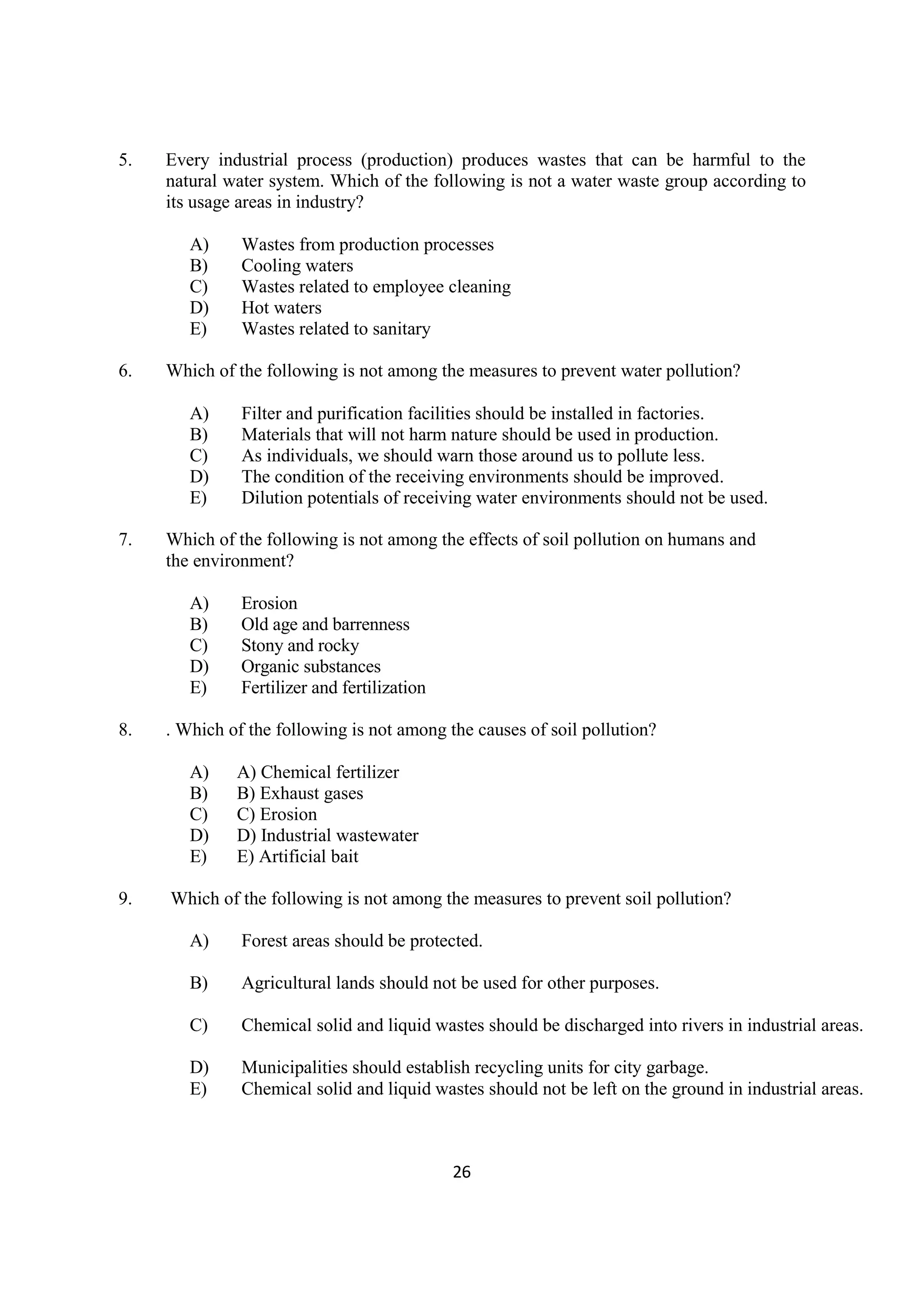 26
5. Every industrial process (production) produces wastes that can be harmful to the
natural water system. Which of the following is not a water waste group according to
its usage areas in industry?
A) Wastes from production processes
B) Cooling waters
C) Wastes related to employee cleaning
D) Hot waters
E) Wastes related to sanitary
6. Which of the following is not among the measures to prevent water pollution?
A) Filter and purification facilities should be installed in factories.
B) Materials that will not harm nature should be used in production.
C) As individuals, we should warn those around us to pollute less.
D) The condition of the receiving environments should be improved.
E) Dilution potentials of receiving water environments should not be used.
7. Which of the following is not among the effects of soil pollution on humans and
the environment?
A) Erosion
B) Old age and barrenness
C) Stony and rocky
D) Organic substances
E) Fertilizer and fertilization
8. . Which of the following is not among the causes of soil pollution?
A) A) Chemical fertilizer
B) B) Exhaust gases
C) C) Erosion
D) D) Industrial wastewater
E) E) Artificial bait
9. Which of the following is not among the measures to prevent soil pollution?
A) Forest areas should be protected.
B) Agricultural lands should not be used for other purposes.
C) Chemical solid and liquid wastes should be discharged into rivers in industrial areas.
D) Municipalities should establish recycling units for city garbage.
E) Chemical solid and liquid wastes should not be left on the ground in industrial areas.
 