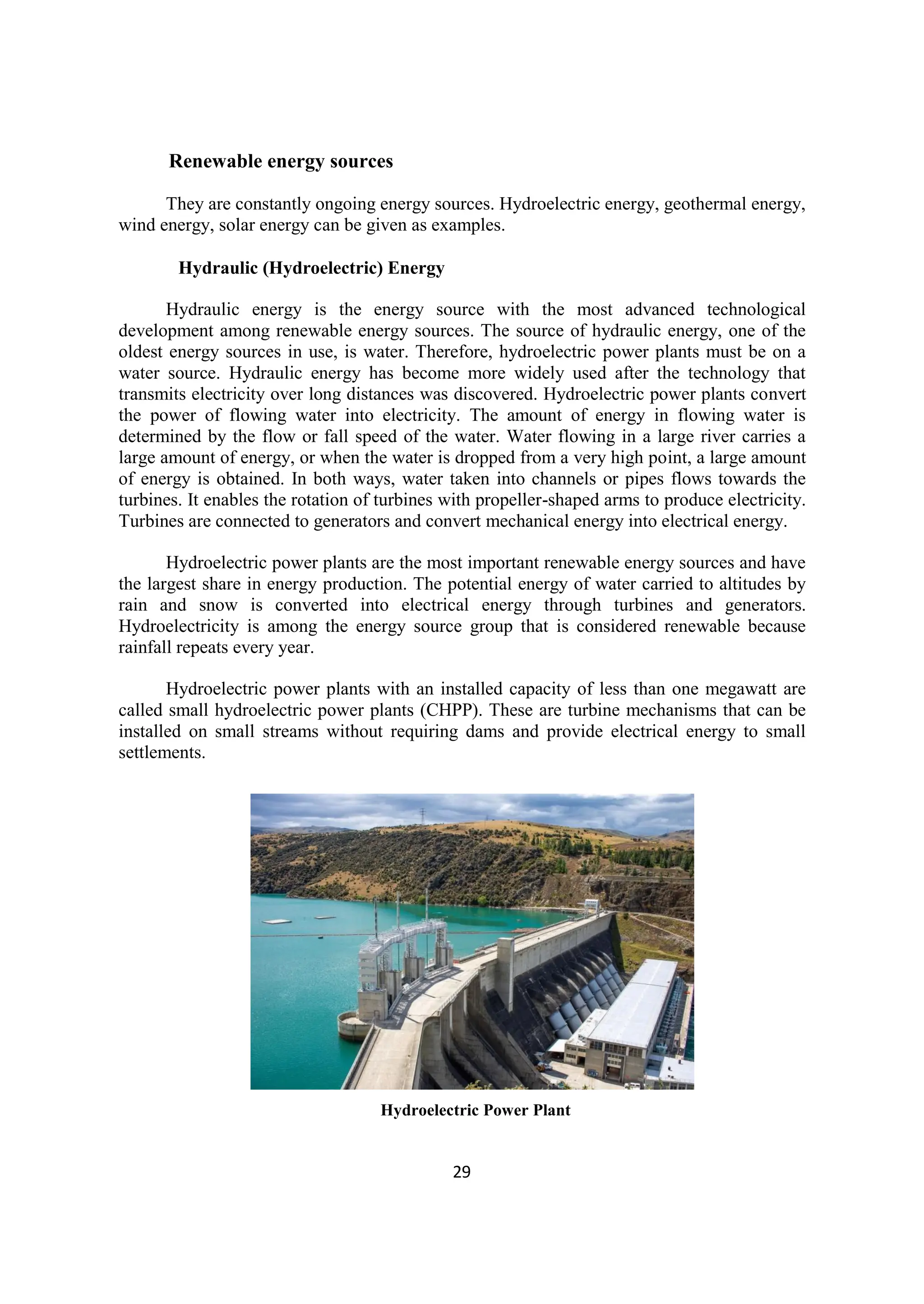 29
Renewable energy sources
They are constantly ongoing energy sources. Hydroelectric energy, geothermal energy,
wind energy, solar energy can be given as examples.
Hydraulic (Hydroelectric) Energy
Hydraulic energy is the energy source with the most advanced technological
development among renewable energy sources. The source of hydraulic energy, one of the
oldest energy sources in use, is water. Therefore, hydroelectric power plants must be on a
water source. Hydraulic energy has become more widely used after the technology that
transmits electricity over long distances was discovered. Hydroelectric power plants convert
the power of flowing water into electricity. The amount of energy in flowing water is
determined by the flow or fall speed of the water. Water flowing in a large river carries a
large amount of energy, or when the water is dropped from a very high point, a large amount
of energy is obtained. In both ways, water taken into channels or pipes flows towards the
turbines. It enables the rotation of turbines with propeller-shaped arms to produce electricity.
Turbines are connected to generators and convert mechanical energy into electrical energy.
Hydroelectric power plants are the most important renewable energy sources and have
the largest share in energy production. The potential energy of water carried to altitudes by
rain and snow is converted into electrical energy through turbines and generators.
Hydroelectricity is among the energy source group that is considered renewable because
rainfall repeats every year.
Hydroelectric power plants with an installed capacity of less than one megawatt are
called small hydroelectric power plants (CHPP). These are turbine mechanisms that can be
installed on small streams without requiring dams and provide electrical energy to small
settlements.
Hydroelectric Power Plant
 
