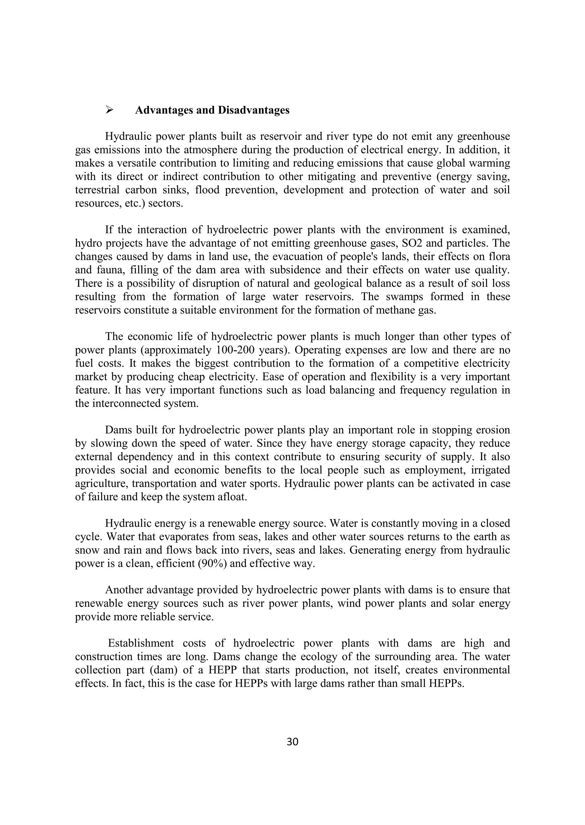30
 Advantages and Disadvantages
Hydraulic power plants built as reservoir and river type do not emit any greenhouse
gas emissions into the atmosphere during the production of electrical energy. In addition, it
makes a versatile contribution to limiting and reducing emissions that cause global warming
with its direct or indirect contribution to other mitigating and preventive (energy saving,
terrestrial carbon sinks, flood prevention, development and protection of water and soil
resources, etc.) sectors.
If the interaction of hydroelectric power plants with the environment is examined,
hydro projects have the advantage of not emitting greenhouse gases, SO2 and particles. The
changes caused by dams in land use, the evacuation of people's lands, their effects on flora
and fauna, filling of the dam area with subsidence and their effects on water use quality.
There is a possibility of disruption of natural and geological balance as a result of soil loss
resulting from the formation of large water reservoirs. The swamps formed in these
reservoirs constitute a suitable environment for the formation of methane gas.
The economic life of hydroelectric power plants is much longer than other types of
power plants (approximately 100-200 years). Operating expenses are low and there are no
fuel costs. It makes the biggest contribution to the formation of a competitive electricity
market by producing cheap electricity. Ease of operation and flexibility is a very important
feature. It has very important functions such as load balancing and frequency regulation in
the interconnected system.
Dams built for hydroelectric power plants play an important role in stopping erosion
by slowing down the speed of water. Since they have energy storage capacity, they reduce
external dependency and in this context contribute to ensuring security of supply. It also
provides social and economic benefits to the local people such as employment, irrigated
agriculture, transportation and water sports. Hydraulic power plants can be activated in case
of failure and keep the system afloat.
Hydraulic energy is a renewable energy source. Water is constantly moving in a closed
cycle. Water that evaporates from seas, lakes and other water sources returns to the earth as
snow and rain and flows back into rivers, seas and lakes. Generating energy from hydraulic
power is a clean, efficient (90%) and effective way.
Another advantage provided by hydroelectric power plants with dams is to ensure that
renewable energy sources such as river power plants, wind power plants and solar energy
provide more reliable service.
Establishment costs of hydroelectric power plants with dams are high and
construction times are long. Dams change the ecology of the surrounding area. The water
collection part (dam) of a HEPP that starts production, not itself, creates environmental
effects. In fact, this is the case for HEPPs with large dams rather than small HEPPs.
 
