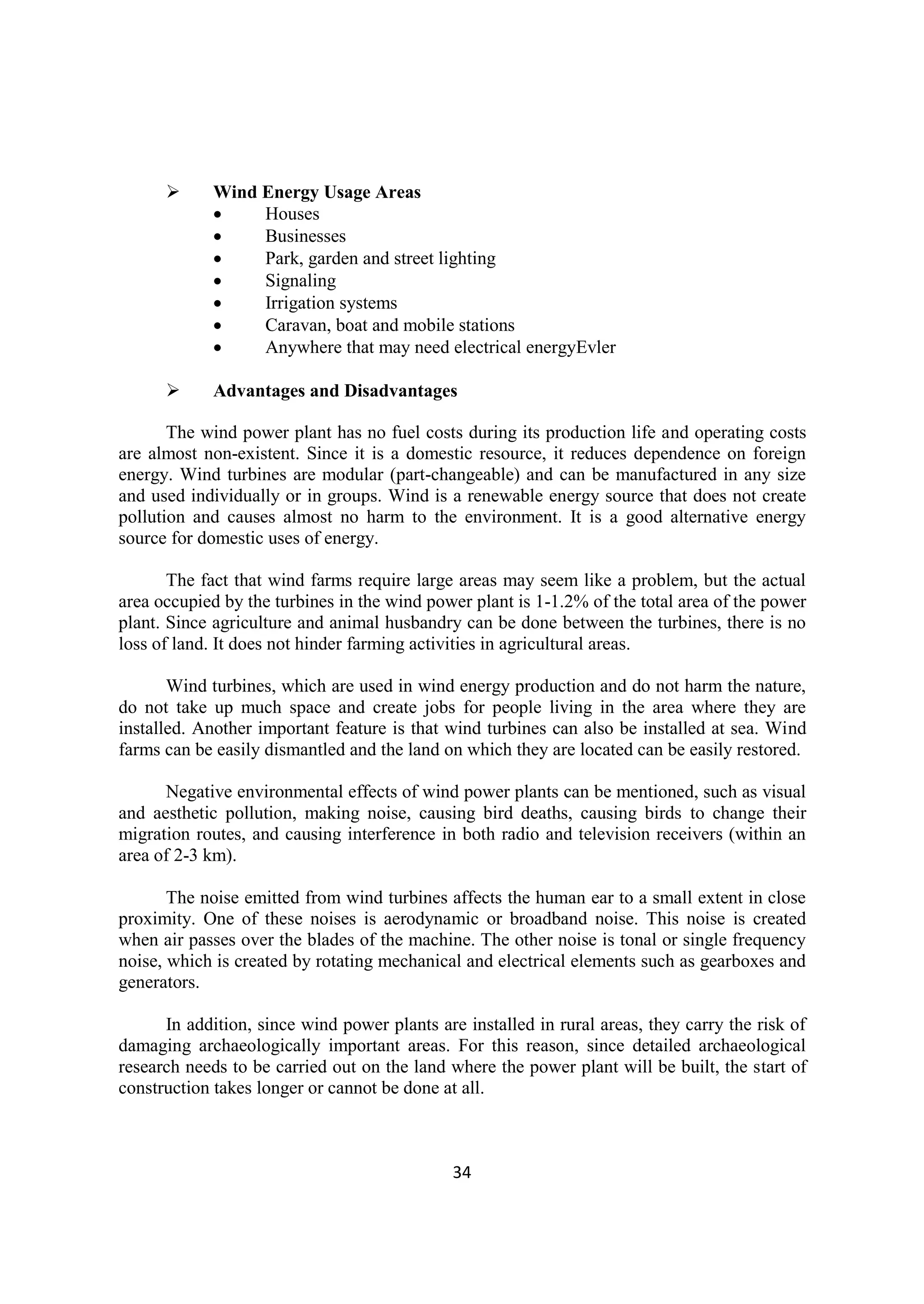 34
 Wind Energy Usage Areas
 Houses
 Businesses
 Park, garden and street lighting
 Signaling
 Irrigation systems
 Caravan, boat and mobile stations
 Anywhere that may need electrical energyEvler
 Advantages and Disadvantages
The wind power plant has no fuel costs during its production life and operating costs
are almost non-existent. Since it is a domestic resource, it reduces dependence on foreign
energy. Wind turbines are modular (part-changeable) and can be manufactured in any size
and used individually or in groups. Wind is a renewable energy source that does not create
pollution and causes almost no harm to the environment. It is a good alternative energy
source for domestic uses of energy.
The fact that wind farms require large areas may seem like a problem, but the actual
area occupied by the turbines in the wind power plant is 1-1.2% of the total area of the power
plant. Since agriculture and animal husbandry can be done between the turbines, there is no
loss of land. It does not hinder farming activities in agricultural areas.
Wind turbines, which are used in wind energy production and do not harm the nature,
do not take up much space and create jobs for people living in the area where they are
installed. Another important feature is that wind turbines can also be installed at sea. Wind
farms can be easily dismantled and the land on which they are located can be easily restored.
Negative environmental effects of wind power plants can be mentioned, such as visual
and aesthetic pollution, making noise, causing bird deaths, causing birds to change their
migration routes, and causing interference in both radio and television receivers (within an
area of 2-3 km).
The noise emitted from wind turbines affects the human ear to a small extent in close
proximity. One of these noises is aerodynamic or broadband noise. This noise is created
when air passes over the blades of the machine. The other noise is tonal or single frequency
noise, which is created by rotating mechanical and electrical elements such as gearboxes and
generators.
In addition, since wind power plants are installed in rural areas, they carry the risk of
damaging archaeologically important areas. For this reason, since detailed archaeological
research needs to be carried out on the land where the power plant will be built, the start of
construction takes longer or cannot be done at all.
 