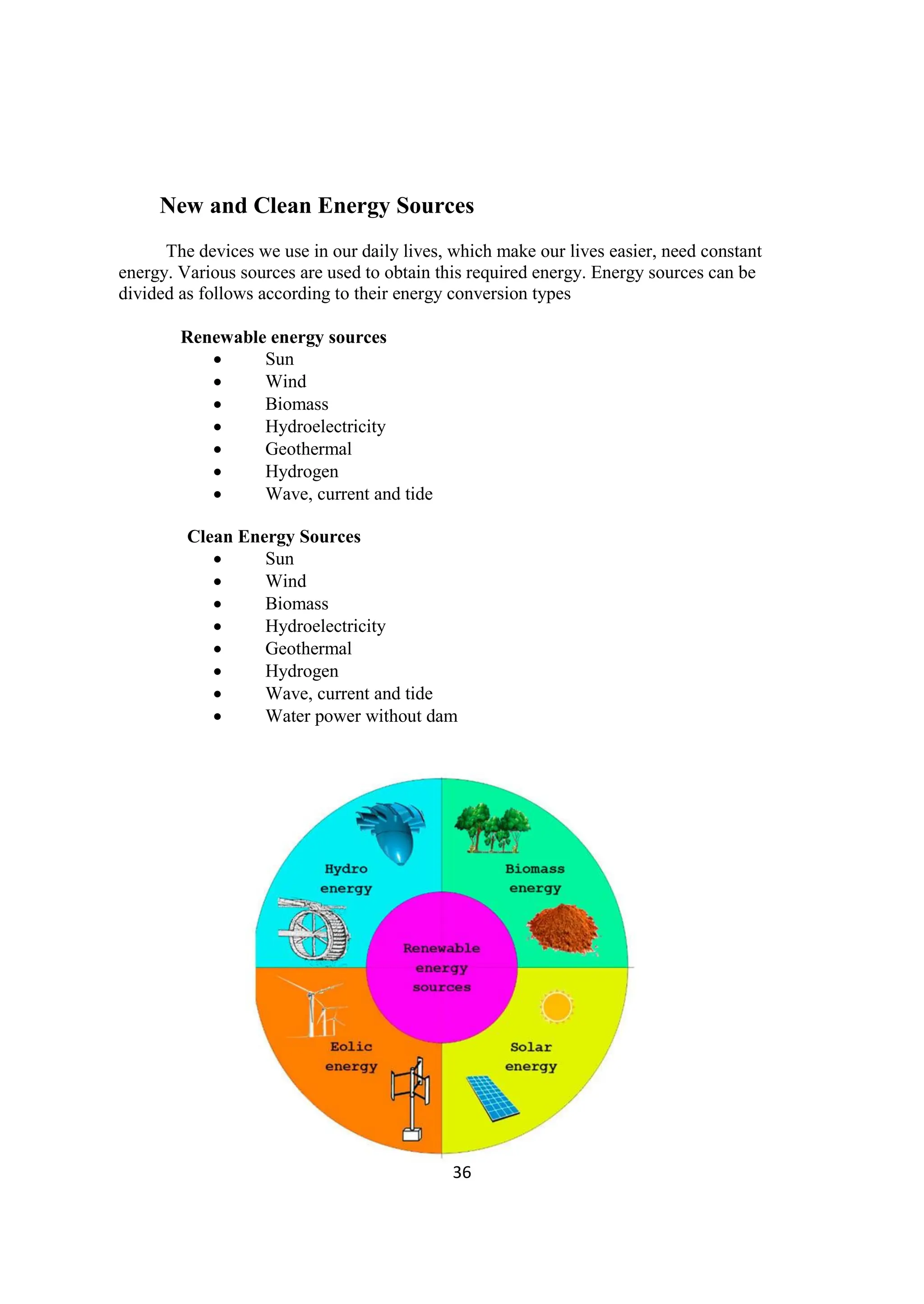 36
New and Clean Energy Sources
The devices we use in our daily lives, which make our lives easier, need constant
energy. Various sources are used to obtain this required energy. Energy sources can be
divided as follows according to their energy conversion types
Renewable energy sources
 Sun
 Wind
 Biomass
 Hydroelectricity
 Geothermal
 Hydrogen
 Wave, current and tide
Clean Energy Sources
 Sun
 Wind
 Biomass
 Hydroelectricity
 Geothermal
 Hydrogen
 Wave, current and tide
 Water power without dam
 