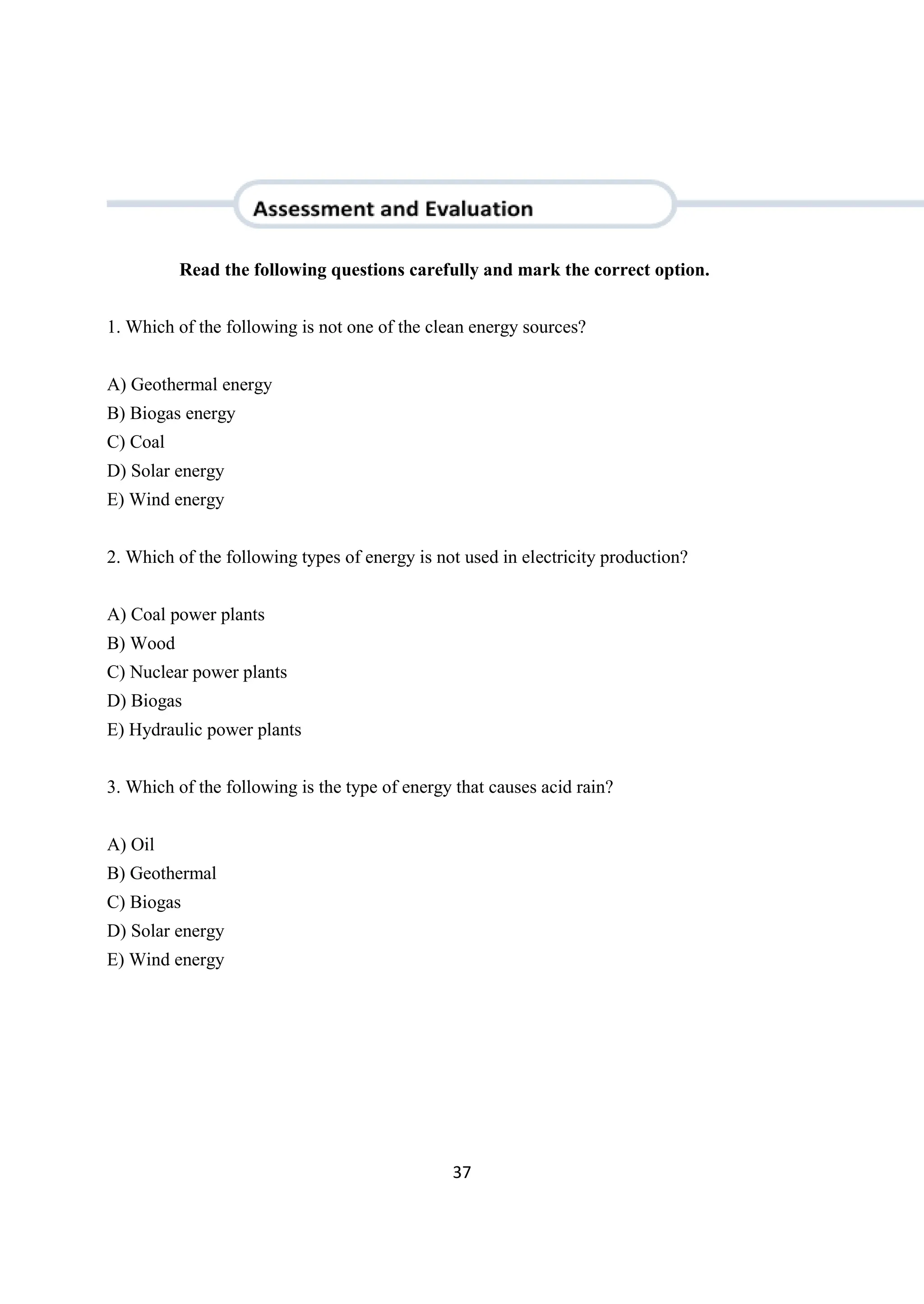 37
Read the following questions carefully and mark the correct option.
1. Which of the following is not one of the clean energy sources?
A) Geothermal energy
B) Biogas energy
C) Coal
D) Solar energy
E) Wind energy
2. Which of the following types of energy is not used in electricity production?
A) Coal power plants
B) Wood
C) Nuclear power plants
D) Biogas
E) Hydraulic power plants
3. Which of the following is the type of energy that causes acid rain?
A) Oil
B) Geothermal
C) Biogas
D) Solar energy
E) Wind energy
 