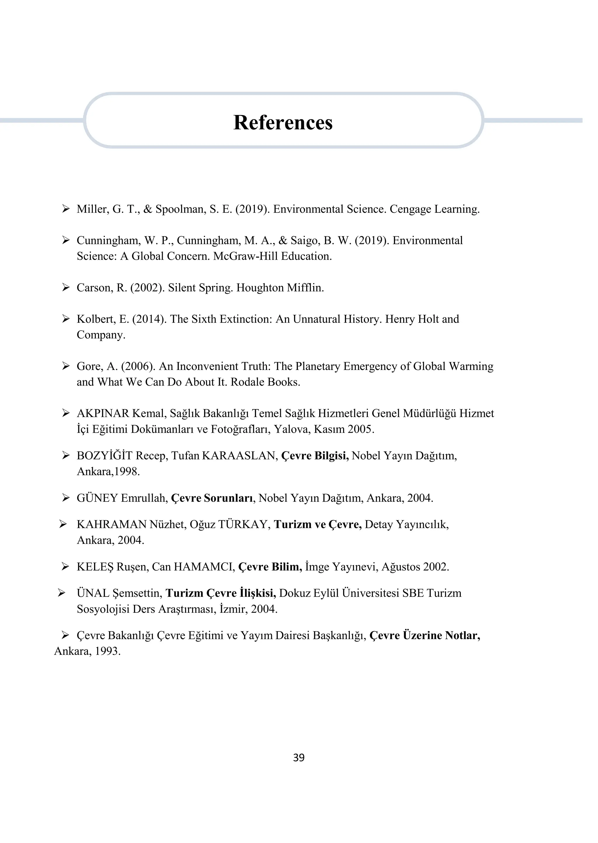 39
 Miller, G. T., & Spoolman, S. E. (2019). Environmental Science. Cengage Learning.
 Cunningham, W. P., Cunningham, M. A., & Saigo, B. W. (2019). Environmental
Science: A Global Concern. McGraw-Hill Education.
 Carson, R. (2002). Silent Spring. Houghton Mifflin.
 Kolbert, E. (2014). The Sixth Extinction: An Unnatural History. Henry Holt and
Company.
 Gore, A. (2006). An Inconvenient Truth: The Planetary Emergency of Global Warming
and What We Can Do About It. Rodale Books.
 AKPINAR Kemal, Sağlık Bakanlığı Temel Sağlık Hizmetleri Genel Müdürlüğü Hizmet
İçi Eğitimi Dokümanları ve Fotoğrafları, Yalova, Kasım 2005.
 BOZYİĞİT Recep, Tufan KARAASLAN, Çevre Bilgisi, Nobel Yayın Dağıtım,
Ankara,1998.
 GÜNEY Emrullah, Çevre Sorunları, Nobel Yayın Dağıtım, Ankara, 2004.
 KAHRAMAN Nüzhet, Oğuz TÜRKAY, Turizm ve Çevre, Detay Yayıncılık,
Ankara, 2004.
 KELEŞ Ruşen, Can HAMAMCI, Çevre Bilim, İmge Yayınevi, Ağustos 2002.
 ÜNAL Şemsettin, Turizm Çevre İlişkisi, Dokuz Eylül Üniversitesi SBE Turizm
Sosyolojisi Ders Araştırması, İzmir, 2004.
 Çevre Bakanlığı Çevre Eğitimi ve Yayım Dairesi Başkanlığı, Çevre Üzerine Notlar,
Ankara, 1993.
References
 