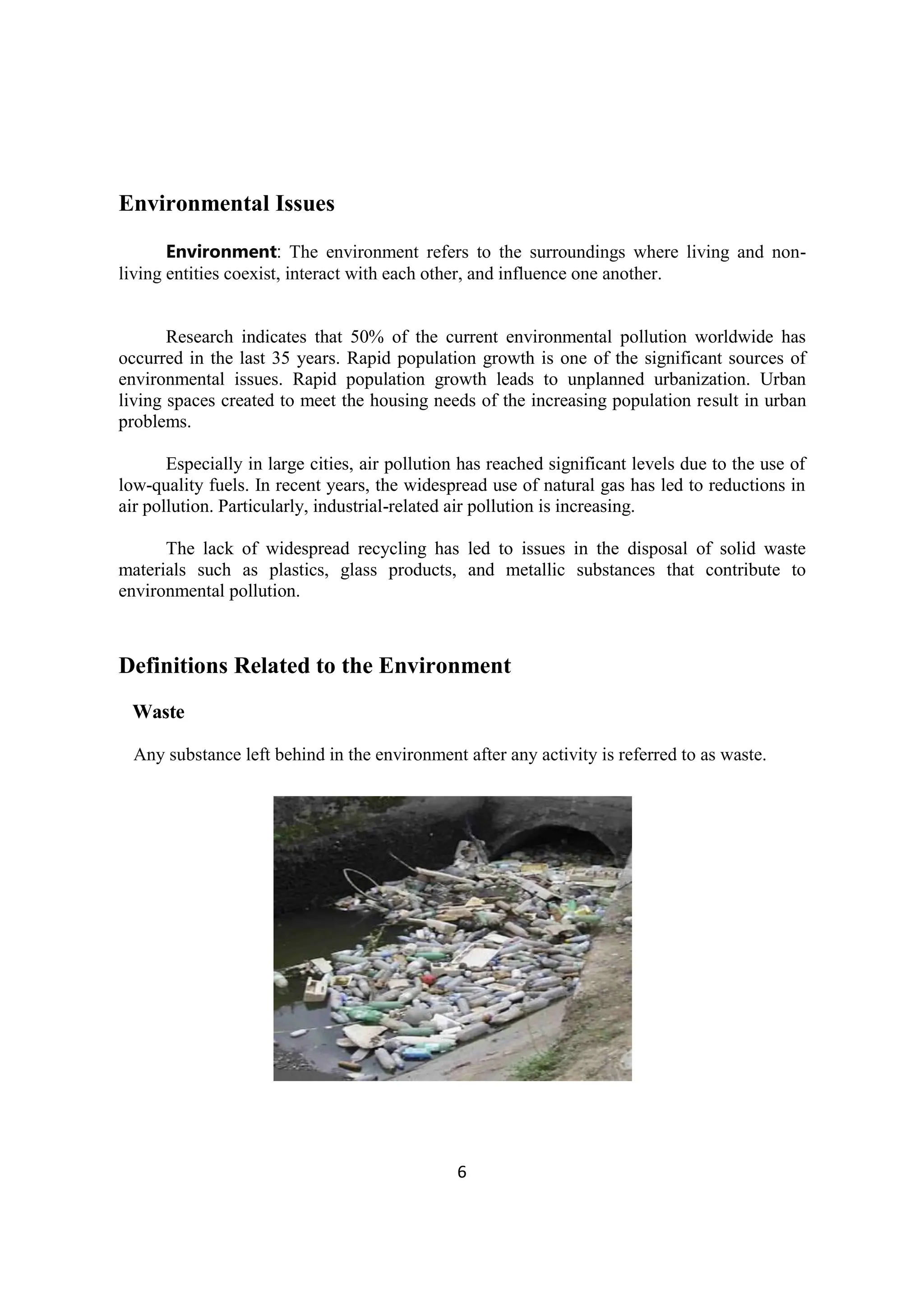 6
Environmental Issues
Environment: The environment refers to the surroundings where living and non-
living entities coexist, interact with each other, and influence one another.
Research indicates that 50% of the current environmental pollution worldwide has
occurred in the last 35 years. Rapid population growth is one of the significant sources of
environmental issues. Rapid population growth leads to unplanned urbanization. Urban
living spaces created to meet the housing needs of the increasing population result in urban
problems.
Especially in large cities, air pollution has reached significant levels due to the use of
low-quality fuels. In recent years, the widespread use of natural gas has led to reductions in
air pollution. Particularly, industrial-related air pollution is increasing.
The lack of widespread recycling has led to issues in the disposal of solid waste
materials such as plastics, glass products, and metallic substances that contribute to
environmental pollution.
Definitions Related to the Environment
Waste
Any substance left behind in the environment after any activity is referred to as waste.
 