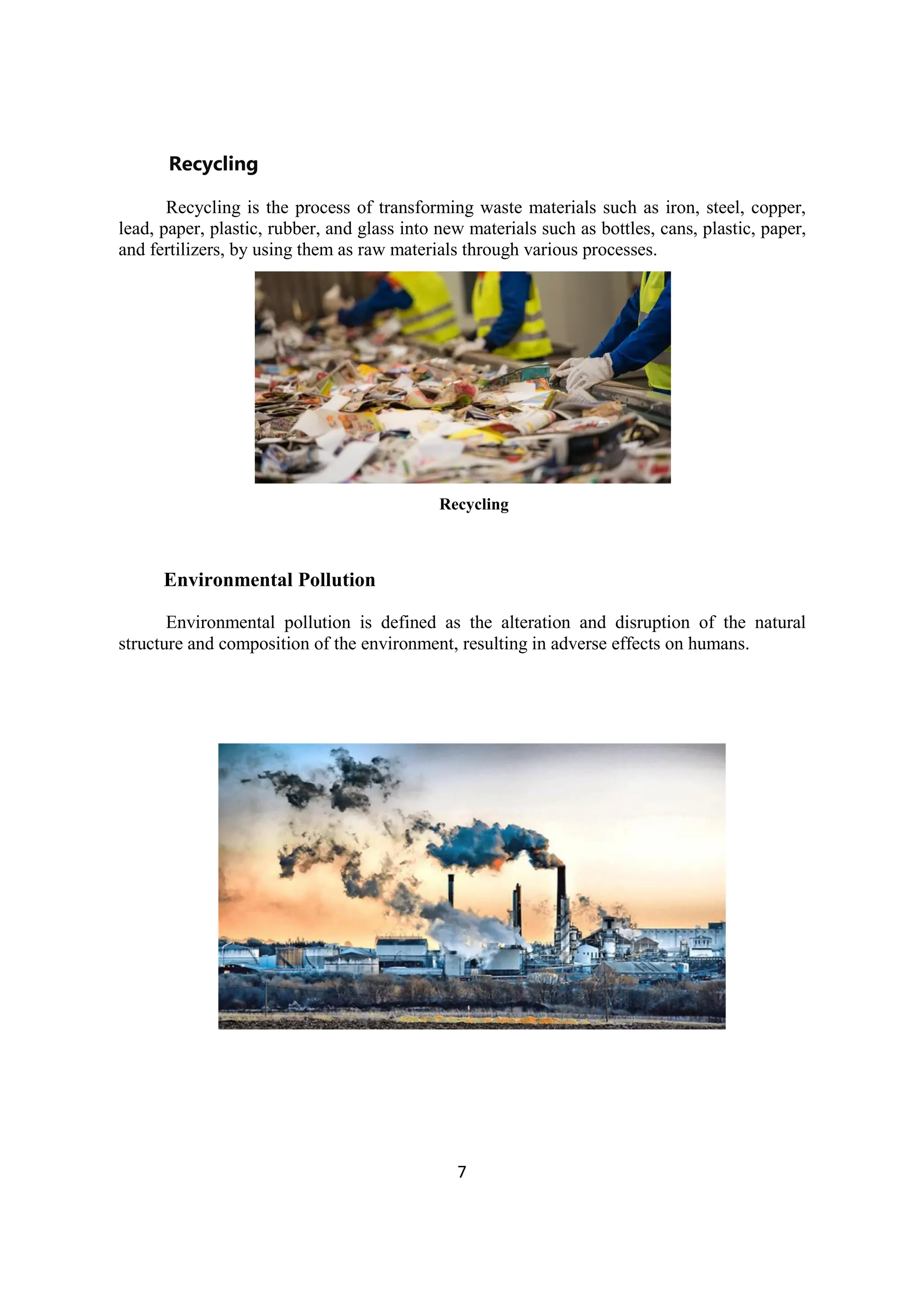 7
Recycling
Recycling is the process of transforming waste materials such as iron, steel, copper,
lead, paper, plastic, rubber, and glass into new materials such as bottles, cans, plastic, paper,
and fertilizers, by using them as raw materials through various processes.
Recycling
Environmental Pollution
Environmental pollution is defined as the alteration and disruption of the natural
structure and composition of the environment, resulting in adverse effects on humans.
 