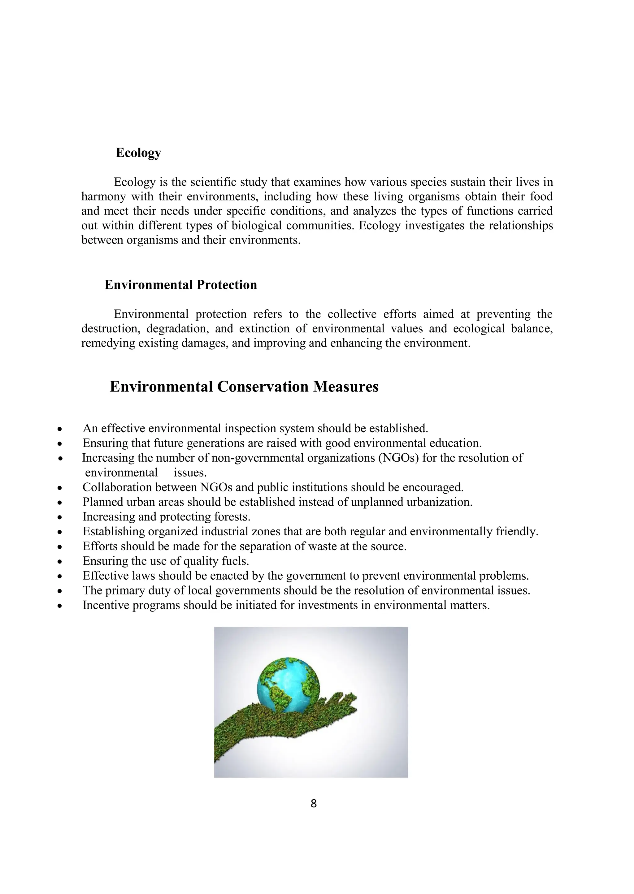 8
Ecology
Ecology is the scientific study that examines how various species sustain their lives in
harmony with their environments, including how these living organisms obtain their food
and meet their needs under specific conditions, and analyzes the types of functions carried
out within different types of biological communities. Ecology investigates the relationships
between organisms and their environments.
Environmental Protection
Environmental protection refers to the collective efforts aimed at preventing the
destruction, degradation, and extinction of environmental values and ecological balance,
remedying existing damages, and improving and enhancing the environment.
Environmental Conservation Measures
 An effective environmental inspection system should be established.
 Ensuring that future generations are raised with good environmental education.
 Increasing the number of non-governmental organizations (NGOs) for the resolution of
environmental issues.
 Collaboration between NGOs and public institutions should be encouraged.
 Planned urban areas should be established instead of unplanned urbanization.
 Increasing and protecting forests.
 Establishing organized industrial zones that are both regular and environmentally friendly.
 Efforts should be made for the separation of waste at the source.
 Ensuring the use of quality fuels.
 Effective laws should be enacted by the government to prevent environmental problems.
 The primary duty of local governments should be the resolution of environmental issues.
 Incentive programs should be initiated for investments in environmental matters.
 