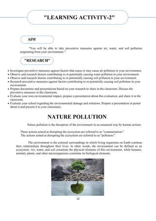 12
"RESEARCH"
"You will be able to take preventive measures against air, water, and soil pollution
originating from your environment.".
 Investigate preventive measures against factors that cause or may cause air pollution in your environment.
 Observe and research factors contributing to or potentially causing water pollution in your environment.
 Observe and research factors contributing to or potentially causing soil pollution in your environment.
 Research preventive measures against factors contributing to or potentially causing soil pollution in your
environment.
 Prepare documents and presentations based on your research to share in the classroom. Discuss the
preventive measures in the classroom.
 Evaluate your own environmental impact, prepare a presentation about this evaluation, and share it in the
classroom.
 Evaluate your school regarding the environmental damage and solutions. Prepare a presentation or poster
about it and present it to your classmates.
NATURE POLLUTION
Nature pollution is the disruption of the environment in an unnatural way by human actions.
These actions aimed at disrupting the ecosystem are referred to as "contamination."
The actions aimed at disrupting the ecosystem are referred to as "pollution.".
The environment is the external surroundings in which living organisms on Earth continue
their relationships throughout their lives. In other words, the environment can be defined as an
ecosystem. Air, water, and soil constitute the physical elements of this environment, while humans,
animals, plants, and other microorganisms constitute its biological elements.
AIM
"LEARNING ACTIVITY-2"
 