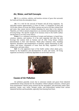 13
Air, Water, and Soil Concepts
Air: It is a colorless, odorless, and tasteless mixture of gases that surrounds
the Earth and forms the atmosphere layer..
Air: It is vital for the survival of humans and all living organisms. An
individual requires approximately 2.5 liters of water, 1.5 kilograms of food, and
10-20 cubic meters of air per day.While a person can survive for days without food
and water, they cannot survive without breathing for more than a few minutes.
Therefore, air with its natural composition is an essential and fundamental right for
all living beings. The specific weight of air increases closer to the Earth's surface
and decreases as we move away from it.
Water: It is a substance consisting of oxygen and hydrogen, in liquid form,
colorless, odorless, and tasteless. It is the most important and often the only
beverage that sustains both us humans and all other living beings without
discrimination in their vital functions. Water plays numerous roles, including
digestion, absorption, and transportation of nutrients, regular functioning of cells,
organs, and tissues, elimination of waste from the body, regulation of body
temperature, and many others.
Soil: It is the uppermost layer of the Earth's surface where plants grow,
formed by the breakdown and decomposition of rocks and stones. All living
organisms are directly or indirectly dependent on soil for their survival.
Causes of Air Pollution
Air pollution generally occurs due to emissions (smoke and gases) from industrial
establishments being released into the atmosphere without adequate measures, exhaust gases
from transportation vehicles being released into the atmosphere, and particulate matter (dust,
particles), smoke, soot, sulfur, nitrogen oxides, and hydrocarbons emitted from various
industrial facilities and households, especially from burning fossil fuels.
 