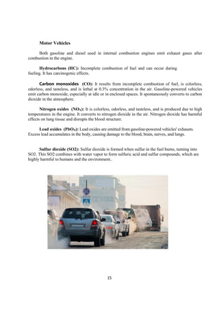 15
Motor Vehicles
Both gasoline and diesel used in internal combustion engines emit exhaust gases after
combustion in the engine.
Hydrocarbons (HC): Incomplete combustion of fuel and can occur during
fueling. It has carcinogenic effects.
Carbon monoxides (CO): It results from incomplete combustion of fuel, is colorless,
odorless, and tasteless, and is lethal at 0.3% concentration in the air. Gasoline-powered vehicles
emit carbon monoxide, especially at idle or in enclosed spaces. It spontaneously converts to carbon
dioxide in the atmosphere.
Nitrogen oxides (NOX): It is colorless, odorless, and tasteless, and is produced due to high
temperatures in the engine. It converts to nitrogen dioxide in the air. Nitrogen dioxide has harmful
effects on lung tissue and disrupts the blood structure.
Lead oxides (PbOX): Lead oxides are emitted from gasoline-powered vehicles' exhausts.
Excess lead accumulates in the body, causing damage to the blood, brain, nerves, and lungs.
Sulfur dioxide (SO2): Sulfur dioxide is formed when sulfur in the fuel burns, turning into
SO2. This SO2 combines with water vapor to form sulfuric acid and sulfur compounds, which are
highly harmful to humans and the environment..
 