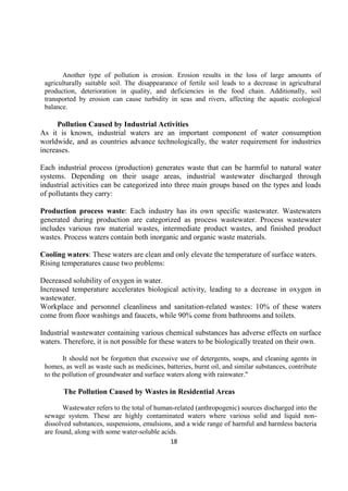 18
Another type of pollution is erosion. Erosion results in the loss of large amounts of
agriculturally suitable soil. The disappearance of fertile soil leads to a decrease in agricultural
production, deterioration in quality, and deficiencies in the food chain. Additionally, soil
transported by erosion can cause turbidity in seas and rivers, affecting the aquatic ecological
balance.
Pollution Caused by Industrial Activities
As it is known, industrial waters are an important component of water consumption
worldwide, and as countries advance technologically, the water requirement for industries
increases.
Each industrial process (production) generates waste that can be harmful to natural water
systems. Depending on their usage areas, industrial wastewater discharged through
industrial activities can be categorized into three main groups based on the types and loads
of pollutants they carry:
Production process waste: Each industry has its own specific wastewater. Wastewaters
generated during production are categorized as process wastewater. Process wastewater
includes various raw material wastes, intermediate product wastes, and finished product
wastes. Process waters contain both inorganic and organic waste materials.
Cooling waters: These waters are clean and only elevate the temperature of surface waters.
Rising temperatures cause two problems:
Decreased solubility of oxygen in water.
Increased temperature accelerates biological activity, leading to a decrease in oxygen in
wastewater.
Workplace and personnel cleanliness and sanitation-related wastes: 10% of these waters
come from floor washings and faucets, while 90% come from bathrooms and toilets.
Industrial wastewater containing various chemical substances has adverse effects on surface
waters. Therefore, it is not possible for these waters to be biologically treated on their own.
It should not be forgotten that excessive use of detergents, soaps, and cleaning agents in
homes, as well as waste such as medicines, batteries, burnt oil, and similar substances, contribute
to the pollution of groundwater and surface waters along with rainwater."
The Pollution Caused by Wastes in Residential Areas
Wastewater refers to the total of human-related (anthropogenic) sources discharged into the
sewage system. These are highly contaminated waters where various solid and liquid non-
dissolved substances, suspensions, emulsions, and a wide range of harmful and harmless bacteria
are found, along with some water-soluble acids.
 