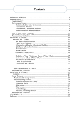 iii
Definition of the Module……………………………………………………………………….4
Learning Activity –1 ................................................................................................................. 5
ENVIRONMENT
Environmental Issues………………………………………………………………………6
Definitions Related to the Environment ..................................................................... 6
Environmental Pollution…………………………………………………………… 7
Environmental Conservation Measures…………………………………………….. 8
Issues Arising from Sectoral Problems………………………………………………9
IMPLEMENTATION ACTIVITY.................................................................................... 10
Assessment and Evaluation................................................................................................ 11
LEARNING ACTIVITY-2..................................................................................................... 12
NATURE POLLUTION.................................................................................................. 12
Air, Water, and Soil Concepts…………………………………………………….. 13
Causes of Air Pollution…………………………………………………………… 13
Urbanization and Heating of Residential Buildings………………………………. 14
Şehirleşme ve Konutların Isıtılması.......................................................................... 14
Industrialization……………………………………………………………………. 14
Motor Vehicles......................................................................................................... 15
Atmospheric Characteristics...................................................................................... 16
Definition of Water Pollution and Causes of Water Pollution ................................. 17
Environmental Effects of Water Pollution ............................................................... 19
Prevention of Water Pollution.................................................................................. 19
Causes of Soil Pollution ........................................................................................... 21
Prevention of Soil Pollution ..................................................................................... 22
IMPLEMENTATION ACTIVITY................................................................................ 23
Assessment and Evaluation................................................................................................ 25
LEARNING ACTIVITY –3 ................................................................................................... 27
ENERGY…………………………………………………………………………………27
Energy Resources ………………………………………………………………………. 28
Non-Renewable Energy Sources .................................................................................. 28
Renewable energy sources............................................................................................. 29
Hydraulic (Hydroelectric) Energy………………………………………………….29
Geothermal energy………………………………………………………………… 31
Solar energy……………………………………………………………………….. 32
Wind power……………………………………………………………………….. 33
Nuclear Energy……………………………………………………………………. 35
New and Clean Energy Sources………………………………………………….. 36
Assessment and Evaluation……………………………………………………………….. 37
ANSWER KEYS…………………………………………………………………………… 38
References .............................................................................................................................. 39
Contents
 