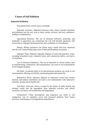 21
Causes of Soil Pollution
Industrial Pollution
Soil pollution has various causes, including:
Industrial Activities: Industrial processes often release harmful chemicals
and pollutants into the soil, such as heavy metals, solvents, and toxic substances,
leading to contamination.
Agricultural Practices: The use of chemical fertilizers, pesticides, and
herbicides in agriculture can contaminate the soil with harmful chemicals. Soil
erosion due to improper farming practices also contributes to soil pollution.
Mining: Mining operations can release heavy metals and toxic chemicals
into the soil, contaminating large areas of land and disrupting ecosystems.
Improper Waste Disposal: Improper disposal of solid and hazardous waste,
including household waste, industrial waste, and construction debris, can lead to
soil pollution.
Use of Chemical Substances: The use of chemicals in various sectors, such
as manufacturing, construction, and transportation, can result in soil contamination
if not managed properly.
Oil Spills: Accidental spills of oil and petroleum products can result in soil
contamination, affecting soil fertility and harming plant and animal life.
Radioactive Waste: Improper disposal of radioactive waste from nuclear
facilities and medical institutions can lead to soil contamination with radioactive
materials, posing serious health risks.
Acid Rain: Acid rain, which is caused by the release of sulfur dioxide and
nitrogen oxides into the atmosphere from industrial activities and vehicle
emissions, can lead to soil acidification and degradation.
Urbanization: Urban development and expansion can result in soil
compaction, loss of vegetative cover, and increased pollution from human
activities, contributing to soil degradation and pollution.
.
 