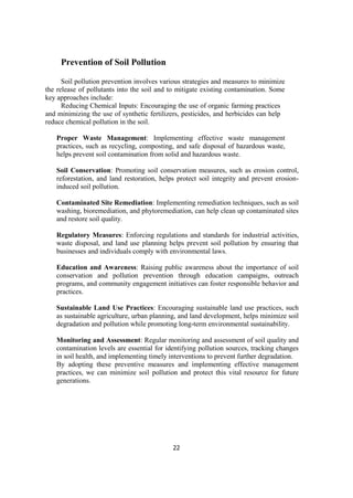 22
Prevention of Soil Pollution
Soil pollution prevention involves various strategies and measures to minimize
the release of pollutants into the soil and to mitigate existing contamination. Some
key approaches include:
Reducing Chemical Inputs: Encouraging the use of organic farming practices
and minimizing the use of synthetic fertilizers, pesticides, and herbicides can help
reduce chemical pollution in the soil.
Proper Waste Management: Implementing effective waste management
practices, such as recycling, composting, and safe disposal of hazardous waste,
helps prevent soil contamination from solid and hazardous waste.
Soil Conservation: Promoting soil conservation measures, such as erosion control,
reforestation, and land restoration, helps protect soil integrity and prevent erosion-
induced soil pollution.
Contaminated Site Remediation: Implementing remediation techniques, such as soil
washing, bioremediation, and phytoremediation, can help clean up contaminated sites
and restore soil quality.
Regulatory Measures: Enforcing regulations and standards for industrial activities,
waste disposal, and land use planning helps prevent soil pollution by ensuring that
businesses and individuals comply with environmental laws.
Education and Awareness: Raising public awareness about the importance of soil
conservation and pollution prevention through education campaigns, outreach
programs, and community engagement initiatives can foster responsible behavior and
practices.
Sustainable Land Use Practices: Encouraging sustainable land use practices, such
as sustainable agriculture, urban planning, and land development, helps minimize soil
degradation and pollution while promoting long-term environmental sustainability.
Monitoring and Assessment: Regular monitoring and assessment of soil quality and
contamination levels are essential for identifying pollution sources, tracking changes
in soil health, and implementing timely interventions to prevent further degradation.
By adopting these preventive measures and implementing effective management
practices, we can minimize soil pollution and protect this vital resource for future
generations.
 