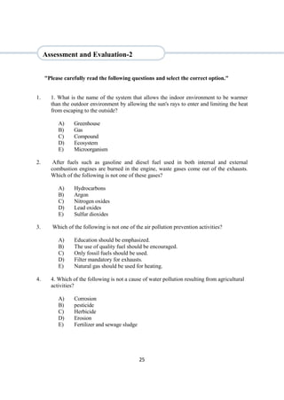 25
"Please carefully read the following questions and select the correct option."
1. 1. What is the name of the system that allows the indoor environment to be warmer
than the outdoor environment by allowing the sun's rays to enter and limiting the heat
from escaping to the outside?
A) Greenhouse
B) Gas
C) Compound
D) Ecosystem
E) Microorganism
2. After fuels such as gasoline and diesel fuel used in both internal and external
combustion engines are burned in the engine, waste gases come out of the exhausts.
Which of the following is not one of these gases?
A) Hydrocarbons
B) Argon
C) Nitrogen oxides
D) Lead oxides
E) Sulfur dioxides
3. Which of the following is not one of the air pollution prevention activities?
A) Education should be emphasized.
B) The use of quality fuel should be encouraged.
C) Only fossil fuels should be used.
D) Filter mandatory for exhausts.
E) Natural gas should be used for heating.
4. 4. Which of the following is not a cause of water pollution resulting from agricultural
activities?
A) Corrosion
B) pesticide
C) Herbicide
D) Erosion
E) Fertilizer and sewage sludge
Assessment and Evaluation-2
 