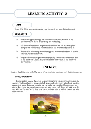 27
RESEARCH
You will be able to choose to use energy sources that do not harm the environment.
 Identify the types of energy that cause and do not cause pollution in the
environment you live in by observing and researching.
 Do research to determine the preventive measures that can be taken against
energies that cause or may cause pollution in the environment you live in.
 Research the relationship between energy and environment in terms of climate,
land use, water use and waste.
 Prepare documents and presentations regarding your research and present them
in the classroom. Discuss the precautions that can be taken in the classroom
environment.
ENERGY
Energy is the ability to do work. The energy of a system is the maximum work that system can do.
Energy Resources
Resources that provide the power necessary to perform various physical works in the
economy. Traditional energy sources include coal, crude oil, water, natural gas and, to a
lesser extent, wood. Batteries, batteries and electricity are considered human-made energy
sources. Previously, the most important energy source was coal. Later, oil took over this
task. After the Second World War, new energy sources such as nuclear energy and solar
energy emerged.
AIM
LEARNING ACTIVITY –3
 