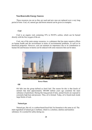 28
Non-Renewable Energy Sources
These resources run out as they are used and new ones are replaced over a very long
period of time. Coal, oil, natural gas and boron mineral can be given as examples.
Coal
Coal is an organic rock containing 55% to 90-95% carbon, which can be burned
directly with the free oxygen of the air.
Coal, one of the main energy resources, is a substance that has many negative effects
on human health and the environment in terms of environmental problems, as well as its
beneficial properties. However, coal can maintain its importance due to its contribution to
human life and because its harms can be reduced with some measures that can be taken.
Oil
Power Plants
Oil falls into the group defined as fossil fuel. The reason for this is that fossils of
animals that died approximately 300-400 million years ago constitute the main
substance of petroleum. During this long period of time, animal fossils are exposed to
extremely high heat and pressure. Thus, oil is formed. Today, oil is found stuck inside
large blocks of rock.
.
Natural gas
Natural gas, like oil, is a carbon-based fossil fuel. Its formation is the same as oil. The
main ingredient of natural gas is methane, which is a colorless, odorless and tasteless
substance. It is scented for safety during use.
 