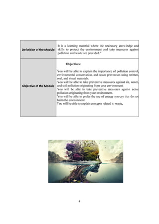 4
Definition of the Module
It is a learning material where the necessary knowledge and
skills to protect the environment and take measures against
pollution and waste are provided."
Objective of the Module
Objectives:
You will be able to explain the importance of pollution control,
environmental conservation, and waste prevention using written,
oral, and visual materials.
You will be able to take preventive measures against air, water,
and soil pollution originating from your environment.
You will be able to take preventive measures against noise
pollution originating from your environment.
You will be able to prefer the use of energy sources that do not
harm the environment.
You will be able to explain concepts related to waste.
 