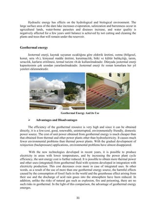 31
Hydraulic energy has effects on the hydrological and biological environment. The
large surface area of the dam lake increases evaporation, salinization and barrenness occur in
agricultural lands, water-borne parasites and diseases increase, and water quality is
negatively affected for a few years until balance is achieved by not cutting and cleaning the
plants and trees that will remain under the reservoir.
Geothermal energy
Jeotermal enerji, kaynak suyunun sıcaklığına göre elektrik üretimi, ısıtma (bölgesel,
konut, sera vb.), kimyasal madde üretimi, kurutmacılık, bitki ve kültür balıkçılığı, tarım,
seracılık, karların eritilmesi, termal turizm vb.de kullanılmaktadır. Dünyada jeotermal enerji
kapasitesinin çok azından yararlanılmaktadır. Jeotermal enerji ile ısınan konutlara her yıl
yenileri eklenmektedir.
Geothermal Energy And its Use
 Advantages and Disadvantages
The efficiency of the geothermal resource is very high and since it can be obtained
directly, it is a low-cost, good, renewable, uninterrupted, environmentally friendly, domestic
power source. The cost of unit power obtained from geothermal energy is much cheaper than
that obtained from thermal and other power plants other than hydroelectricity. It causes much
fewer environmental problems than thermal power plants. With the gradual development of
reinjection (backpressure) applications, environmental problems have almost disappeared.
With the new technologies developed in recent years, it is possible to produce
electricity in areas with lower temperatures, and by increasing the power plant cycle
efficiency, the unit energy cost is further reduced. It is possible to obtain more thermal power
and other uses (integrated) from geothermal fluid with systems developed in integration with
electricity production. This cost decreases even more in case of integrated uses. In other
words, as a result of the use of more than one geothermal energy source, the harmful effects
caused by the consumption of fossil fuels in the world and the greenhouse effect arising from
their use and the discharge of acid rain gases into the atmosphere have been reduced. In
addition, unlike the risks of natural gas such as explosion, fire and poisoning, there are no
such risks in geothermal. In the light of this comparison, the advantage of geothermal energy
emerges.
 