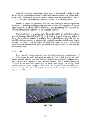 32
Although geothermal energy is recognized as an environmentally friendly resource,
the fact that the fluid causes rust, decay, calcification (scaling), pollutes the surface waters
where it will be discharged due to the boron it contains, and contains substances such as
CO2, H2S and boron, requires some technological measures to be taken in practice.
In order to prevent the geothermal fluid used from creating environmental problems,
the practice of returning it underground (reinjection) has been developed and has become
legally mandatory in various countries. In this case, geothermal energy does not pollute the
environment and can be used instead of oil, natural gas and coal.
Geothermal energy is an energy source that can be used on-site and its transportation
over long distances is limited (around 100 km at most). In terms of temperature and noise,
the fact that geothermal areas are generally far from residential areas ensures that there are
no problems in these matters. In addition, since the switchboards take up little space, they do
not spoil the image. Other advantages of geothermal energy are that it can produce
continuous power (uninterrupted) and is not affected by weather changes (an indication that
it is a reliable source)..
Solar energy
It is a renewable energy source that comes from the sun and has a constant intensity of
1370 W/m² outside the earth's atmosphere and varies between 0-1100 W/m² on the earth's
surface. It can be used in a controlled manner for heating, cooling and electricity generation.
Solar collectors, which can collect solar energy and convert it into factors such as heat and
electricity, are the intermediary element in the use of solar energy. The average annual
sunshine duration of our country is 2640 hours. The maximum sunshine duration was
observed in July with 362 hours, and the minimum sunshine duration was observed in
December with 98 hours.
Solar Panels
 