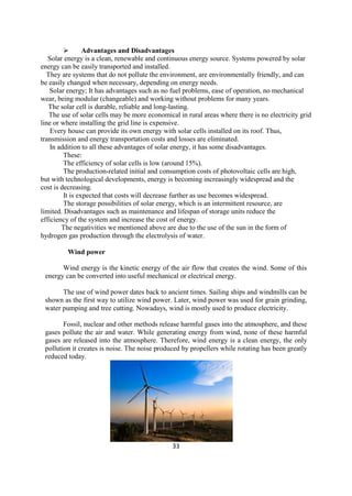 33
 Advantages and Disadvantages
Solar energy is a clean, renewable and continuous energy source. Systems powered by solar
energy can be easily transported and installed.
They are systems that do not pollute the environment, are environmentally friendly, and can
be easily changed when necessary, depending on energy needs.
Solar energy; It has advantages such as no fuel problems, ease of operation, no mechanical
wear, being modular (changeable) and working without problems for many years.
The solar cell is durable, reliable and long-lasting.
The use of solar cells may be more economical in rural areas where there is no electricity grid
line or where installing the grid line is expensive.
Every house can provide its own energy with solar cells installed on its roof. Thus,
transmission and energy transportation costs and losses are eliminated.
In addition to all these advantages of solar energy, it has some disadvantages.
These:
The efficiency of solar cells is low (around 15%).
The production-related initial and consumption costs of photovoltaic cells are high,
but with technological developments, energy is becoming increasingly widespread and the
cost is decreasing.
It is expected that costs will decrease further as use becomes widespread.
The storage possibilities of solar energy, which is an intermittent resource, are
limited. Disadvantages such as maintenance and lifespan of storage units reduce the
efficiency of the system and increase the cost of energy.
The negativities we mentioned above are due to the use of the sun in the form of
hydrogen gas production through the electrolysis of water.
Wind power
Wind energy is the kinetic energy of the air flow that creates the wind. Some of this
energy can be converted into useful mechanical or electrical energy.
The use of wind power dates back to ancient times. Sailing ships and windmills can be
shown as the first way to utilize wind power. Later, wind power was used for grain grinding,
water pumping and tree cutting. Nowadays, wind is mostly used to produce electricity.
Fossil, nuclear and other methods release harmful gases into the atmosphere, and these
gases pollute the air and water. While generating energy from wind, none of these harmful
gases are released into the atmosphere. Therefore, wind energy is a clean energy, the only
pollution it creates is noise. The noise produced by propellers while rotating has been greatly
reduced today.
 