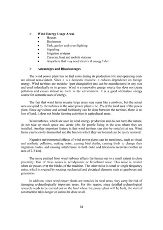 34
 Wind Energy Usage Areas
 Houses
 Businesses
 Park, garden and street lighting
 Signaling
 Irrigation systems
 Caravan, boat and mobile stations
 Anywhere that may need electrical energyEvler
 Advantages and Disadvantages
The wind power plant has no fuel costs during its production life and operating costs
are almost non-existent. Since it is a domestic resource, it reduces dependence on foreign
energy. Wind turbines are modular (part-changeable) and can be manufactured in any size
and used individually or in groups. Wind is a renewable energy source that does not create
pollution and causes almost no harm to the environment. It is a good alternative energy
source for domestic uses of energy.
The fact that wind farms require large areas may seem like a problem, but the actual
area occupied by the turbines in the wind power plant is 1-1.2% of the total area of the power
plant. Since agriculture and animal husbandry can be done between the turbines, there is no
loss of land. It does not hinder farming activities in agricultural areas.
Wind turbines, which are used in wind energy production and do not harm the nature,
do not take up much space and create jobs for people living in the area where they are
installed. Another important feature is that wind turbines can also be installed at sea. Wind
farms can be easily dismantled and the land on which they are located can be easily restored.
Negative environmental effects of wind power plants can be mentioned, such as visual
and aesthetic pollution, making noise, causing bird deaths, causing birds to change their
migration routes, and causing interference in both radio and television receivers (within an
area of 2-3 km).
The noise emitted from wind turbines affects the human ear to a small extent in close
proximity. One of these noises is aerodynamic or broadband noise. This noise is created
when air passes over the blades of the machine. The other noise is tonal or single frequency
noise, which is created by rotating mechanical and electrical elements such as gearboxes and
generators.
In addition, since wind power plants are installed in rural areas, they carry the risk of
damaging archaeologically important areas. For this reason, since detailed archaeological
research needs to be carried out on the land where the power plant will be built, the start of
construction takes longer or cannot be done at all.
 