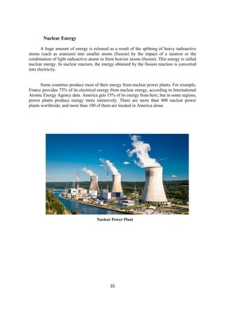 35
Nuclear Energy
A huge amount of energy is released as a result of the splitting of heavy radioactive
atoms (such as uranium) into smaller atoms (fission) by the impact of a neutron or the
combination of light radioactive atoms to form heavier atoms (fusion). This energy is called
nuclear energy. In nuclear reactors, the energy obtained by the fission reaction is converted
into electricity.
Some countries produce most of their energy from nuclear power plants. For example,
France provides 75% of its electrical energy from nuclear energy, according to International
Atomic Energy Agency data. America gets 15% of its energy from here, but in some regions,
power plants produce energy more intensively. There are more than 400 nuclear power
plants worldwide, and more than 100 of them are located in America alone.
Nuclear Power Plant
 