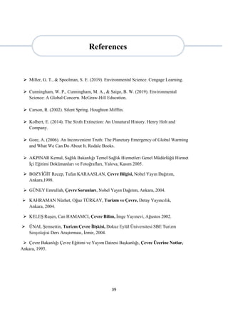 39
 Miller, G. T., & Spoolman, S. E. (2019). Environmental Science. Cengage Learning.
 Cunningham, W. P., Cunningham, M. A., & Saigo, B. W. (2019). Environmental
Science: A Global Concern. McGraw-Hill Education.
 Carson, R. (2002). Silent Spring. Houghton Mifflin.
 Kolbert, E. (2014). The Sixth Extinction: An Unnatural History. Henry Holt and
Company.
 Gore, A. (2006). An Inconvenient Truth: The Planetary Emergency of Global Warming
and What We Can Do About It. Rodale Books.
 AKPINAR Kemal, Sağlık Bakanlığı Temel Sağlık Hizmetleri Genel Müdürlüğü Hizmet
İçi Eğitimi Dokümanları ve Fotoğrafları, Yalova, Kasım 2005.
 BOZYİĞİT Recep, Tufan KARAASLAN, Çevre Bilgisi, Nobel Yayın Dağıtım,
Ankara,1998.
 GÜNEY Emrullah, Çevre Sorunları, Nobel Yayın Dağıtım, Ankara, 2004.
 KAHRAMAN Nüzhet, Oğuz TÜRKAY, Turizm ve Çevre, Detay Yayıncılık,
Ankara, 2004.
 KELEŞ Ruşen, Can HAMAMCI, Çevre Bilim, İmge Yayınevi, Ağustos 2002.
 ÜNAL Şemsettin, Turizm Çevre İlişkisi, Dokuz Eylül Üniversitesi SBE Turizm
Sosyolojisi Ders Araştırması, İzmir, 2004.
 Çevre Bakanlığı Çevre Eğitimi ve Yayım Dairesi Başkanlığı, Çevre Üzerine Notlar,
Ankara, 1993.
References
 