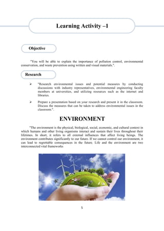 5
Research
"You will be able to explain the importance of pollution control, environmental
conservation, and waste prevention using written and visual materials.".
 "Research environmental issues and potential measures by conducting
discussions with industry representatives, environmental engineering faculty
members at universities, and utilizing resources such as the internet and
libraries.
 Prepare a presentation based on your research and present it in the classroom.
Discuss the measures that can be taken to address environmental issues in the
classroom.".
ENVIRONMENT
"The environment is the physical, biological, social, economic, and cultural context in
which humans and other living organisms interact and sustain their lives throughout their
lifetimes. In short, it refers to all external influences that affect living beings. The
environment contributes significantly to our future. If we cannot control our environment, it
can lead to regrettable consequences in the future. Life and the environment are two
interconnected vital frameworks
Objective
Learning Activity –1
 