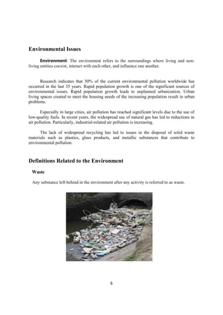 6
Environmental Issues
Environment: The environment refers to the surroundings where living and non-
living entities coexist, interact with each other, and influence one another.
Research indicates that 50% of the current environmental pollution worldwide has
occurred in the last 35 years. Rapid population growth is one of the significant sources of
environmental issues. Rapid population growth leads to unplanned urbanization. Urban
living spaces created to meet the housing needs of the increasing population result in urban
problems.
Especially in large cities, air pollution has reached significant levels due to the use of
low-quality fuels. In recent years, the widespread use of natural gas has led to reductions in
air pollution. Particularly, industrial-related air pollution is increasing.
The lack of widespread recycling has led to issues in the disposal of solid waste
materials such as plastics, glass products, and metallic substances that contribute to
environmental pollution.
Definitions Related to the Environment
Waste
Any substance left behind in the environment after any activity is referred to as waste.
 