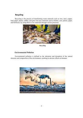 7
Recycling
Recycling is the process of transforming waste materials such as iron, steel, copper,
lead, paper, plastic, rubber, and glass into new materials such as bottles, cans, plastic, paper,
and fertilizers, by using them as raw materials through various processes.
Recycling
Environmental Pollution
Environmental pollution is defined as the alteration and disruption of the natural
structure and composition of the environment, resulting in adverse effects on humans.
 