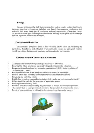 8
Ecology
Ecology is the scientific study that examines how various species sustain their lives in
harmony with their environments, including how these living organisms obtain their food
and meet their needs under specific conditions, and analyzes the types of functions carried
out within different types of biological communities. Ecology investigates the relationships
between organisms and their environments.
Environmental Protection
Environmental protection refers to the collective efforts aimed at preventing the
destruction, degradation, and extinction of environmental values and ecological balance,
remedying existing damages, and improving and enhancing the environment.
Environmental Conservation Measures
 An effective environmental inspection system should be established.
 Ensuring that future generations are raised with good environmental education.
 Increasing the number of non-governmental organizations (NGOs) for the resolution of
environmental issues.
 Collaboration between NGOs and public institutions should be encouraged.
 Planned urban areas should be established instead of unplanned urbanization.
 Increasing and protecting forests.
 Establishing organized industrial zones that are both regular and environmentally friendly.
 Efforts should be made for the separation of waste at the source.
 Ensuring the use of quality fuels.
 Effective laws should be enacted by the government to prevent environmental problems.
 The primary duty of local governments should be the resolution of environmental issues.
 Incentive programs should be initiated for investments in environmental matters.
 