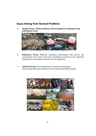 9
Issues Arising from Sectoral Problems
 Hospital Waste: Medical effluents used in hospitals are pathogenic and
pathological wastes
 Radioactive Waste: Materials containing radioisotopes with activity and
concentration levels above the levels determined correctly by the authorized
organizations in accordance with the relevant legislation.
 Industrial Waste: Waste generated as a result of technological
advancements that pose a threat to the environment and human health.
 