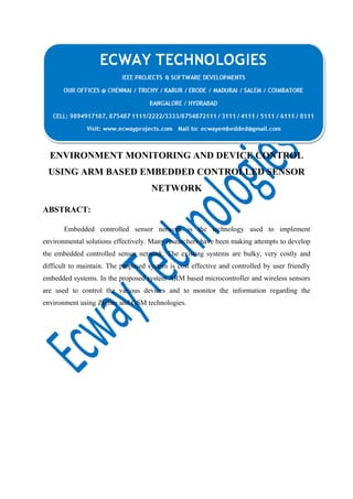 ENVIRONMENT MONITORING AND DEVICE CONTROL
USING ARM BASED EMBEDDED CONTROLLED SENSOR
NETWORK
ABSTRACT:
Embedded controlled sensor network is the technology used to implement
environmental solutions effectively. Many researchers have been making attempts to develop
the embedded controlled sensor network. The existing systems are bulky, very costly and
difficult to maintain. The proposed system is cost effective and controlled by user friendly
embedded systems. In the proposed system ARM based microcontroller and wireless sensors
are used to control the various devices and to monitor the information regarding the
environment using Zigbee and GSM technologies.

 