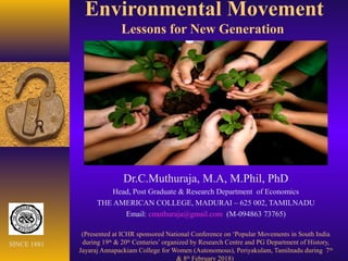 Environmental Movement
Lessons for New Generation
Dr.C.Muthuraja, M.A, M.Phil, PhD
Head, Post Graduate & Research Department of Economics
THE AMERICAN COLLEGE, MADURAI – 625 002, TAMILNADU
Email: cmuthuraja@gmail.com (M-094863 73765)
(Presented at ICHR sponsored National Conference on ‘Popular Movements in South India
during 19th
& 20th
Centuries’ organized by Research Centre and PG Department of History,
Jayaraj Annapackiam College for Women (Autonomous), Periyakulam, Tamilnadu during 7th
& 8th
February 2018)
SINCE 1881
 