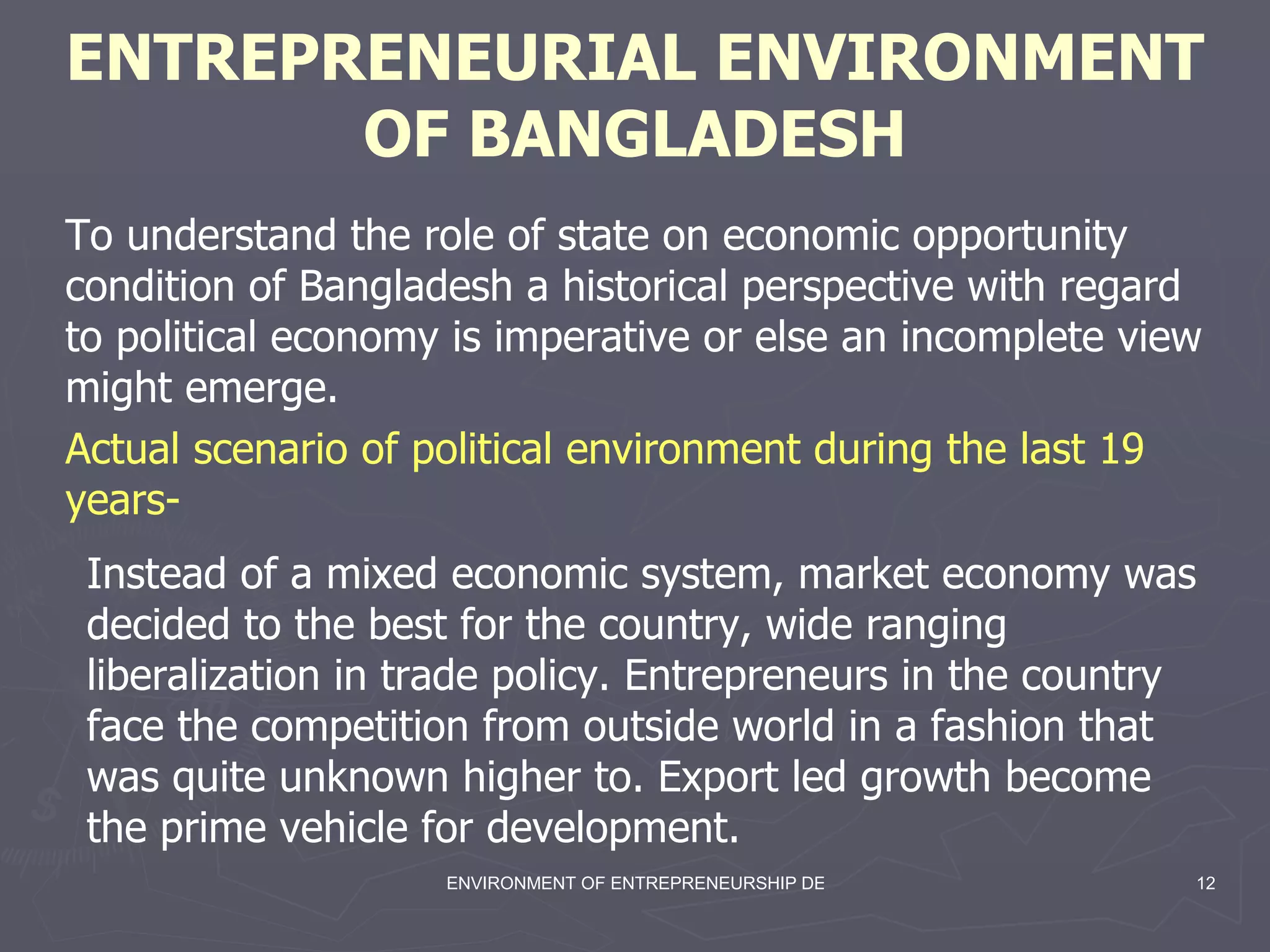 ENTREPRENEURIAL ENVIRONMENT OF BANGLADESH Instead of a mixed economic system, market economy was decided to the best for the country, wide ranging liberalization in trade policy. Entrepreneurs in the country face the competition from outside world in a fashion that was quite unknown higher to. Export led growth become the prime vehicle for development.   Actual scenario of political environment during the last 19 years- To understand the role of state on economic opportunity condition of Bangladesh a historical perspective with regard to political economy is imperative or else an incomplete view might emerge.   