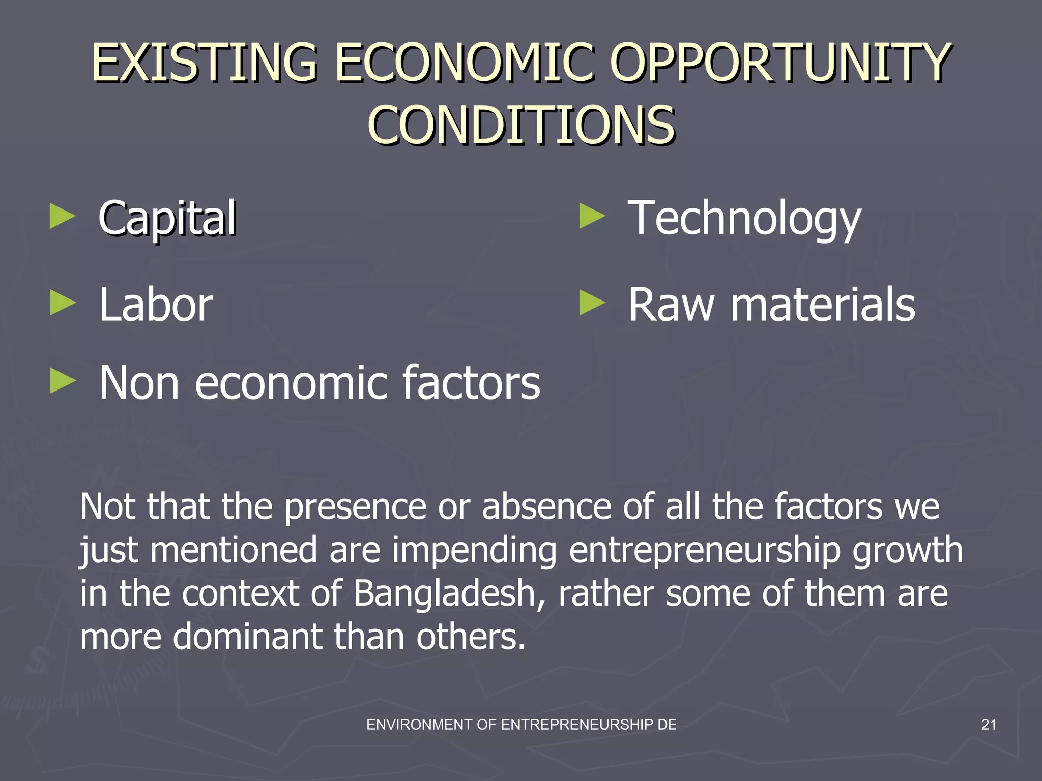 EXISTING ECONOMIC OPPORTUNITY CONDITIONS Capital Labor Technology Raw materials Non economic factors Not that the presence or absence of all the factors we just mentioned are impending entrepreneurship growth in the context of Bangladesh, rather some of them are more dominant than others. 