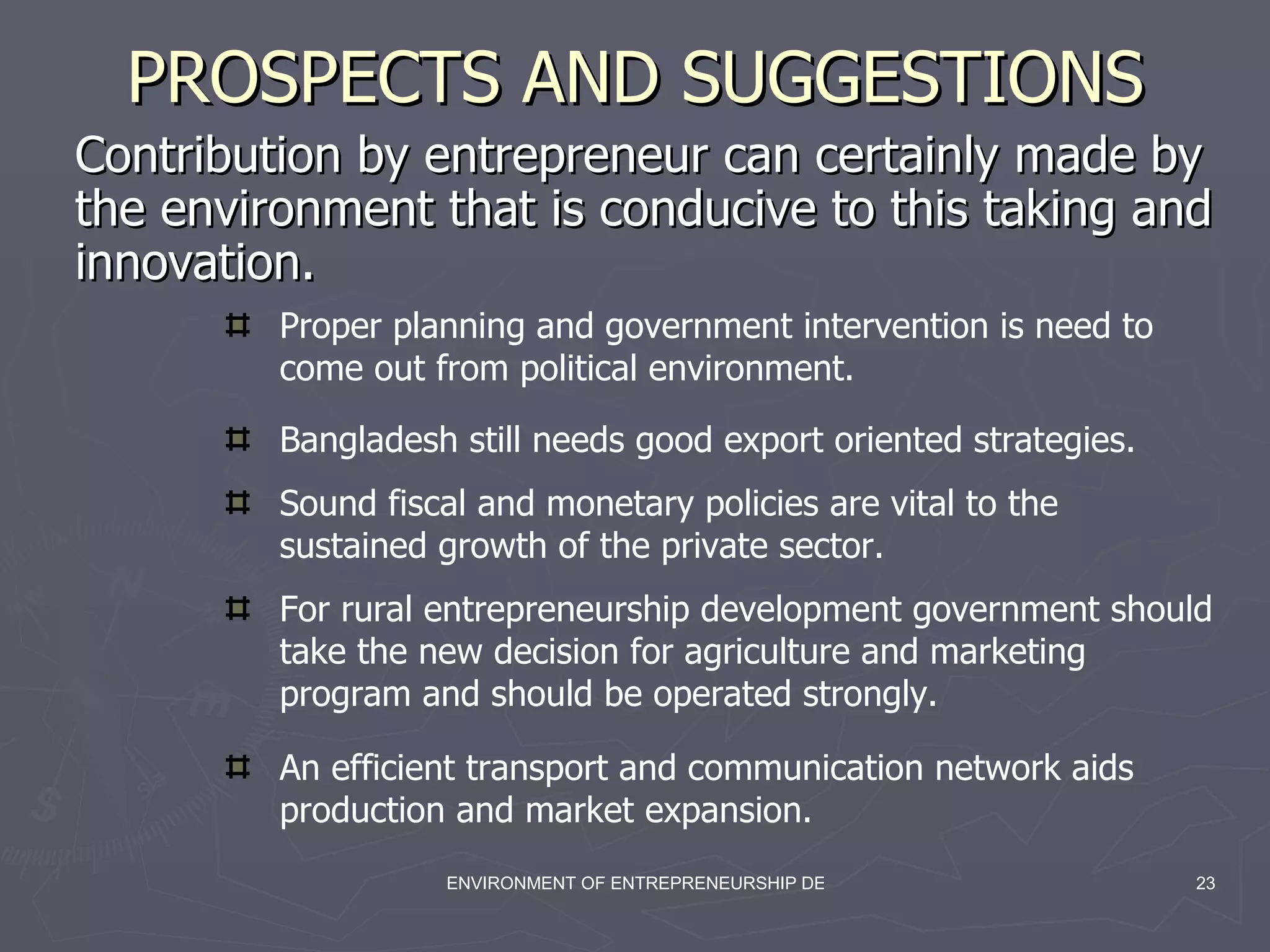 PROSPECTS AND SUGGESTIONS Contribution by entrepreneur can certainly made by the environment that is conducive to this taking and innovation. Proper planning and government intervention is need to come out from political environment. Bangladesh still needs good export oriented strategies. Sound fiscal and monetary policies are vital to the sustained growth of the private sector. For rural entrepreneurship development government should take the new decision for agriculture and marketing program and should be operated strongly. An efficient transport and communication network aids production and market expansion. 
