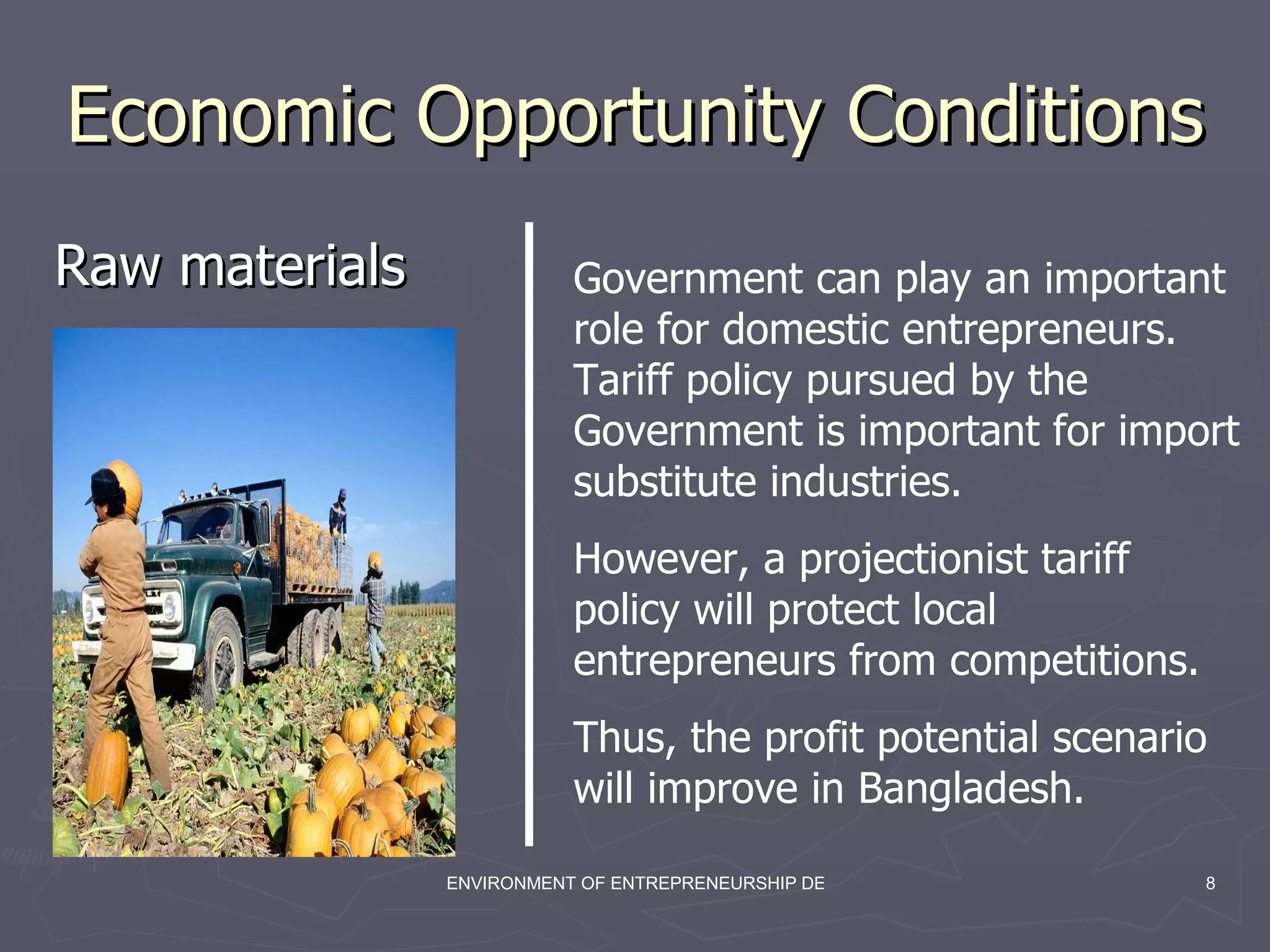 Economic Opportunity Conditions  Raw materials Government can play an important role for domestic entrepreneurs. Tariff policy pursued by the Government is important for import substitute industries.  However, a projectionist tariff policy will protect local entrepreneurs from competitions. Thus, the profit potential scenario will improve in Bangladesh. 