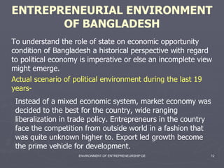 ENTREPRENEURIAL ENVIRONMENT OF BANGLADESH Instead of a mixed economic system, market economy was decided to the best for the country, wide ranging liberalization in trade policy. Entrepreneurs in the country face the competition from outside world in a fashion that was quite unknown higher to. Export led growth become the prime vehicle for development.   Actual scenario of political environment during the last 19 years- To understand the role of state on economic opportunity condition of Bangladesh a historical perspective with regard to political economy is imperative or else an incomplete view might emerge.   
